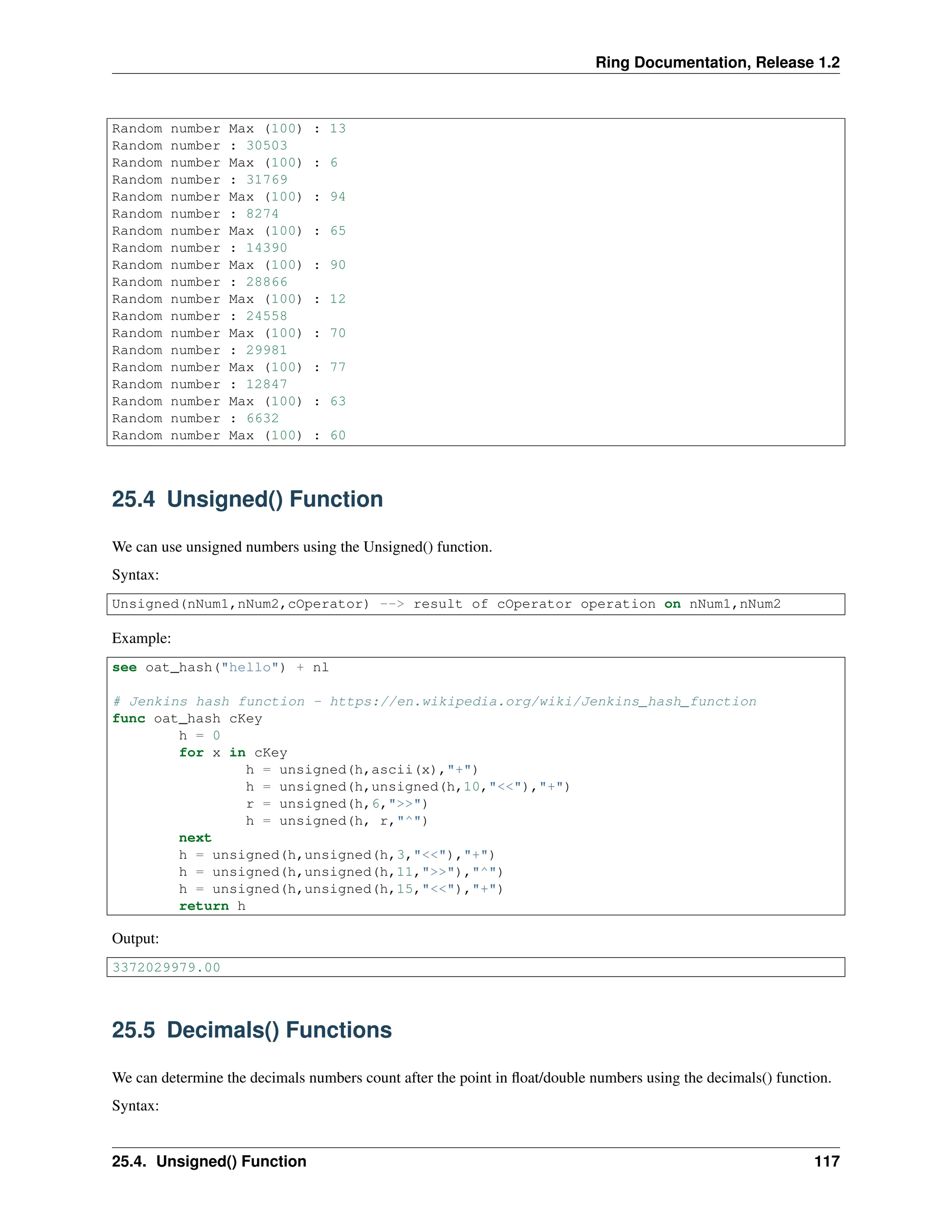 Ring Documentation, Release 1.2 Random number Max (100) : 13 Random number : 30503 Random number Max (100) : 6 Random number : 31769 Random number Max (100) : 94 Random number : 8274 Random number Max (100) : 65 Random number : 14390 Random number Max (100) : 90 Random number : 28866 Random number Max (100) : 12 Random number : 24558 Random number Max (100) : 70 Random number : 29981 Random number Max (100) : 77 Random number : 12847 Random number Max (100) : 63 Random number : 6632 Random number Max (100) : 60 25.4 Unsigned() Function We can use unsigned numbers using the Unsigned() function. Syntax: Unsigned(nNum1,nNum2,cOperator) --> result of cOperator operation on nNum1,nNum2 Example: see oat_hash("hello") + nl # Jenkins hash function - https://en.wikipedia.org/wiki/Jenkins_hash_function func oat_hash cKey h = 0 for x in cKey h = unsigned(h,ascii(x),"+") h = unsigned(h,unsigned(h,10,"<<"),"+") r = unsigned(h,6,">>") h = unsigned(h, r,"^") next h = unsigned(h,unsigned(h,3,"<<"),"+") h = unsigned(h,unsigned(h,11,">>"),"^") h = unsigned(h,unsigned(h,15,"<<"),"+") return h Output: 3372029979.00 25.5 Decimals() Functions We can determine the decimals numbers count after the point in float/double numbers using the decimals() function. Syntax: 25.4. Unsigned() Function 117 