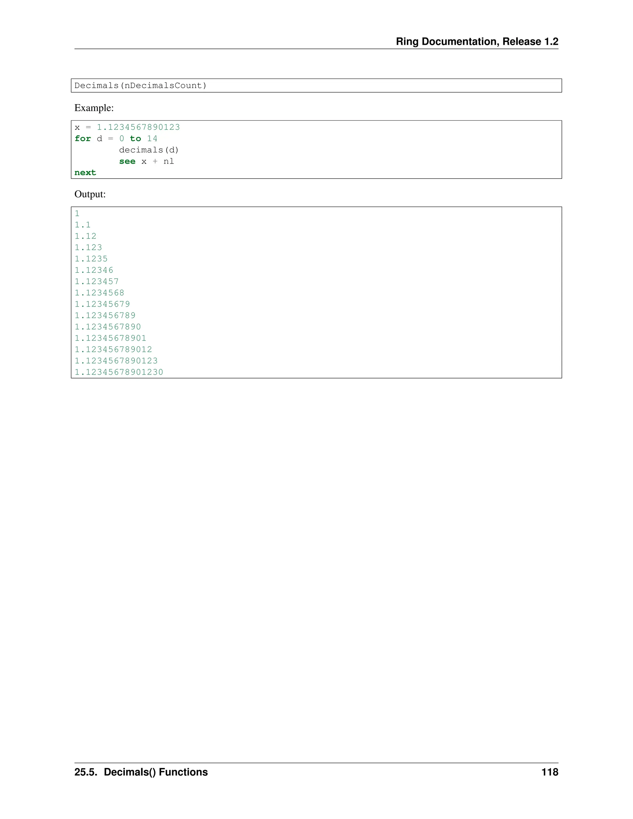 Ring Documentation, Release 1.2 Decimals(nDecimalsCount) Example: x = 1.1234567890123 for d = 0 to 14 decimals(d) see x + nl next Output: 1 1.1 1.12 1.123 1.1235 1.12346 1.123457 1.1234568 1.12345679 1.123456789 1.1234567890 1.12345678901 1.123456789012 1.1234567890123 1.12345678901230 25.5. Decimals() Functions 118 