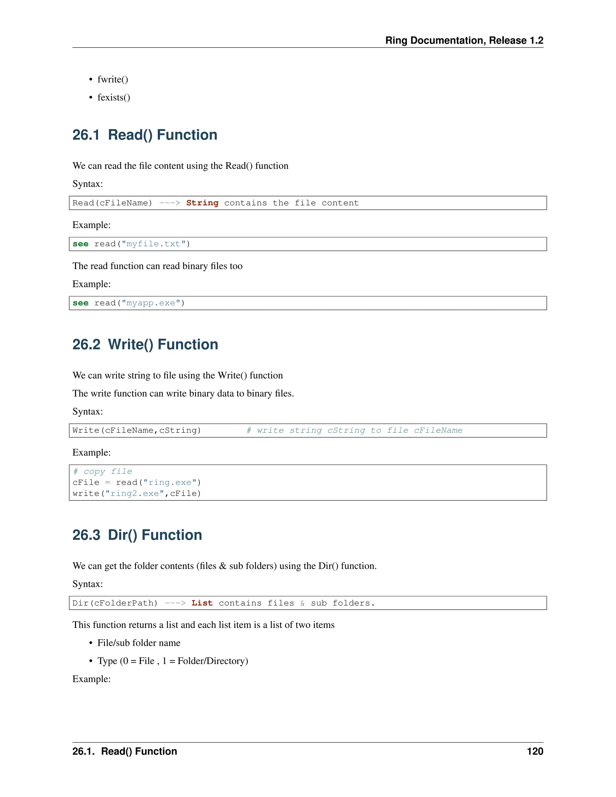 Ring Documentation, Release 1.2 • fwrite() • fexists() 26.1 Read() Function We can read the file content using the Read() function Syntax: Read(cFileName) ---> String contains the file content Example: see read("myfile.txt") The read function can read binary files too Example: see read("myapp.exe") 26.2 Write() Function We can write string to file using the Write() function The write function can write binary data to binary files. Syntax: Write(cFileName,cString) # write string cString to file cFileName Example: # copy file cFile = read("ring.exe") write("ring2.exe",cFile) 26.3 Dir() Function We can get the folder contents (files & sub folders) using the Dir() function. Syntax: Dir(cFolderPath) ---> List contains files & sub folders. This function returns a list and each list item is a list of two items • File/sub folder name • Type (0 = File , 1 = Folder/Directory) Example: 26.1. Read() Function 120 
