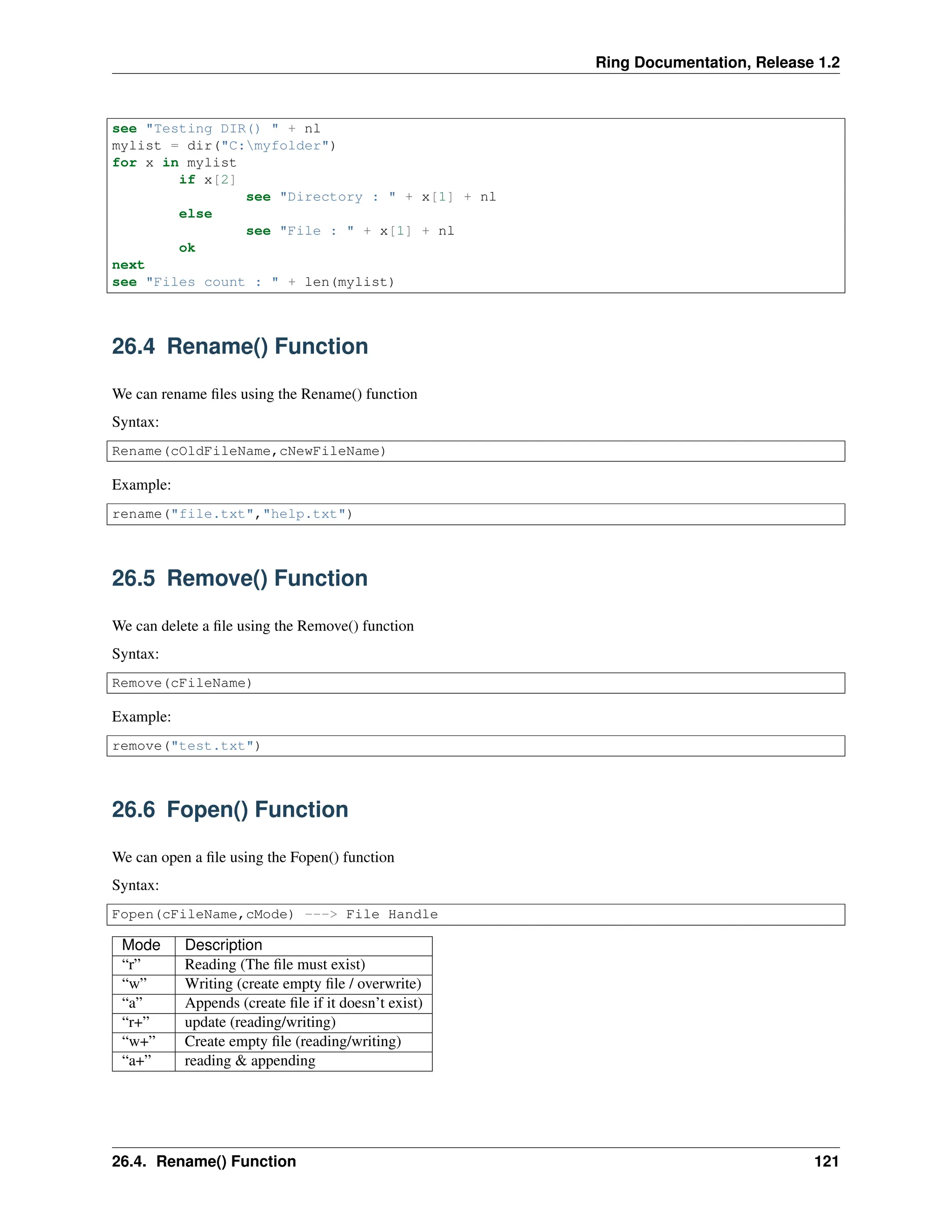 Ring Documentation, Release 1.2 see "Testing DIR() " + nl mylist = dir("C:myfolder") for x in mylist if x[2] see "Directory : " + x[1] + nl else see "File : " + x[1] + nl ok next see "Files count : " + len(mylist) 26.4 Rename() Function We can rename files using the Rename() function Syntax: Rename(cOldFileName,cNewFileName) Example: rename("file.txt","help.txt") 26.5 Remove() Function We can delete a file using the Remove() function Syntax: Remove(cFileName) Example: remove("test.txt") 26.6 Fopen() Function We can open a file using the Fopen() function Syntax: Fopen(cFileName,cMode) ---> File Handle Mode Description “r” Reading (The file must exist) “w” Writing (create empty file / overwrite) “a” Appends (create file if it doesn’t exist) “r+” update (reading/writing) “w+” Create empty file (reading/writing) “a+” reading & appending 26.4. Rename() Function 121 