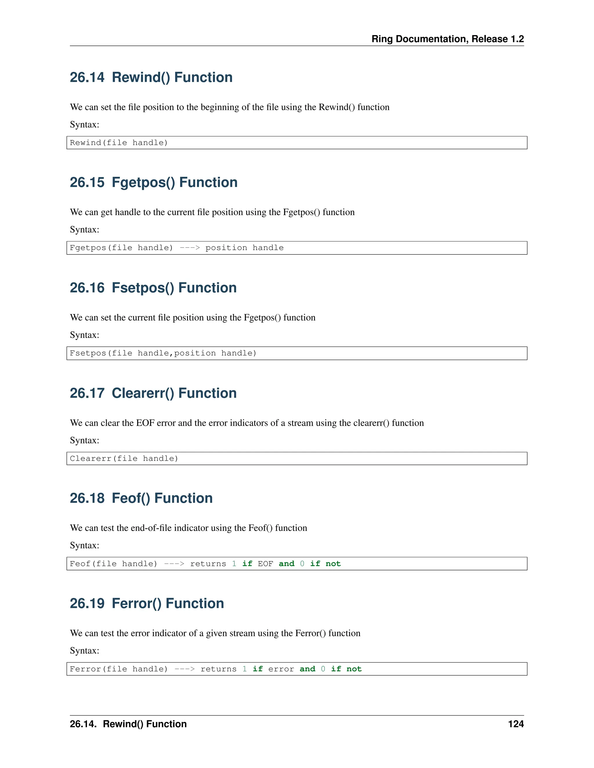 Ring Documentation, Release 1.2 26.14 Rewind() Function We can set the file position to the beginning of the file using the Rewind() function Syntax: Rewind(file handle) 26.15 Fgetpos() Function We can get handle to the current file position using the Fgetpos() function Syntax: Fgetpos(file handle) ---> position handle 26.16 Fsetpos() Function We can set the current file position using the Fgetpos() function Syntax: Fsetpos(file handle,position handle) 26.17 Clearerr() Function We can clear the EOF error and the error indicators of a stream using the clearerr() function Syntax: Clearerr(file handle) 26.18 Feof() Function We can test the end-of-file indicator using the Feof() function Syntax: Feof(file handle) ---> returns 1 if EOF and 0 if not 26.19 Ferror() Function We can test the error indicator of a given stream using the Ferror() function Syntax: Ferror(file handle) ---> returns 1 if error and 0 if not 26.14. Rewind() Function 124 