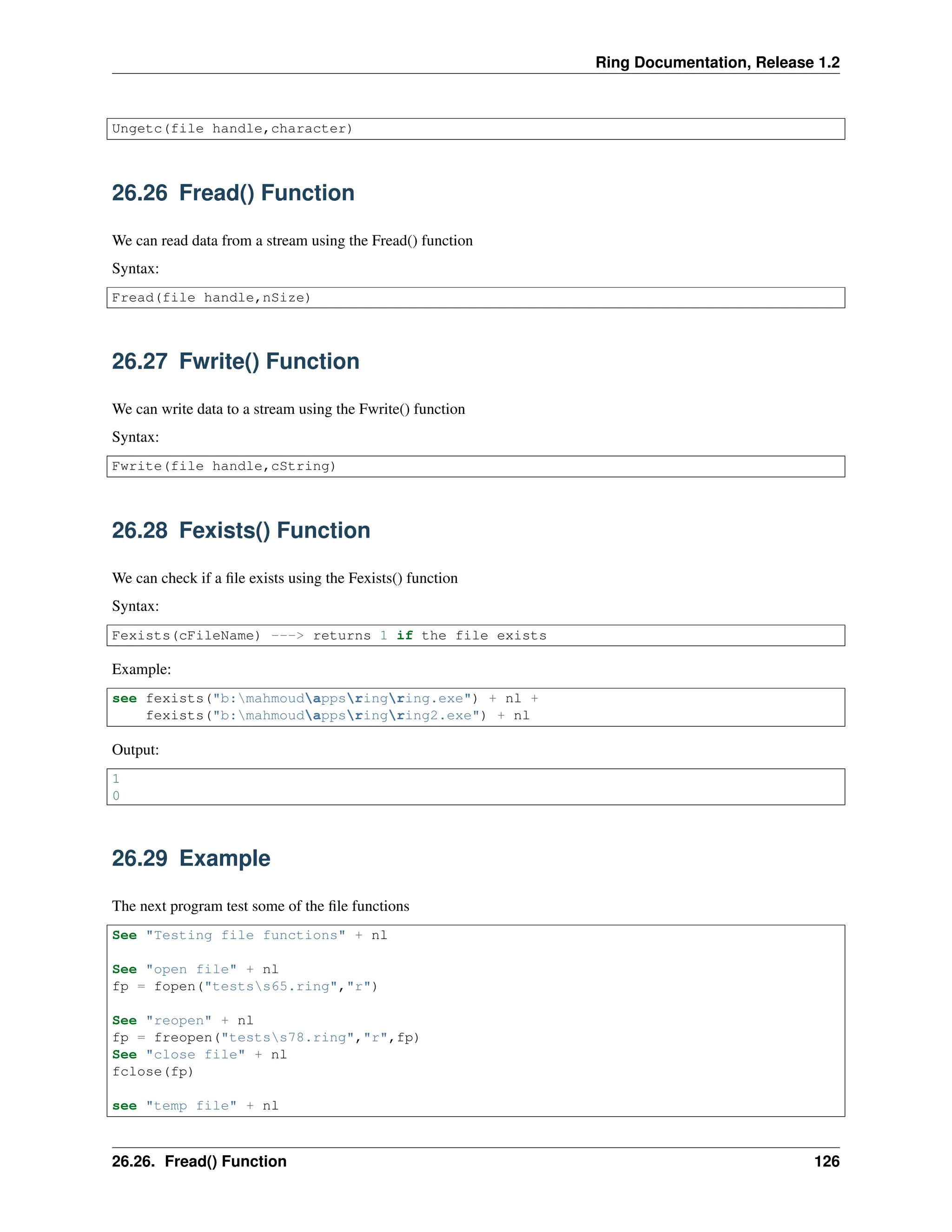 Ring Documentation, Release 1.2 Ungetc(file handle,character) 26.26 Fread() Function We can read data from a stream using the Fread() function Syntax: Fread(file handle,nSize) 26.27 Fwrite() Function We can write data to a stream using the Fwrite() function Syntax: Fwrite(file handle,cString) 26.28 Fexists() Function We can check if a file exists using the Fexists() function Syntax: Fexists(cFileName) ---> returns 1 if the file exists Example: see fexists("b:mahmoudappsringring.exe") + nl + fexists("b:mahmoudappsringring2.exe") + nl Output: 1 0 26.29 Example The next program test some of the file functions See "Testing file functions" + nl See "open file" + nl fp = fopen("testss65.ring","r") See "reopen" + nl fp = freopen("testss78.ring","r",fp) See "close file" + nl fclose(fp) see "temp file" + nl 26.26. Fread() Function 126 