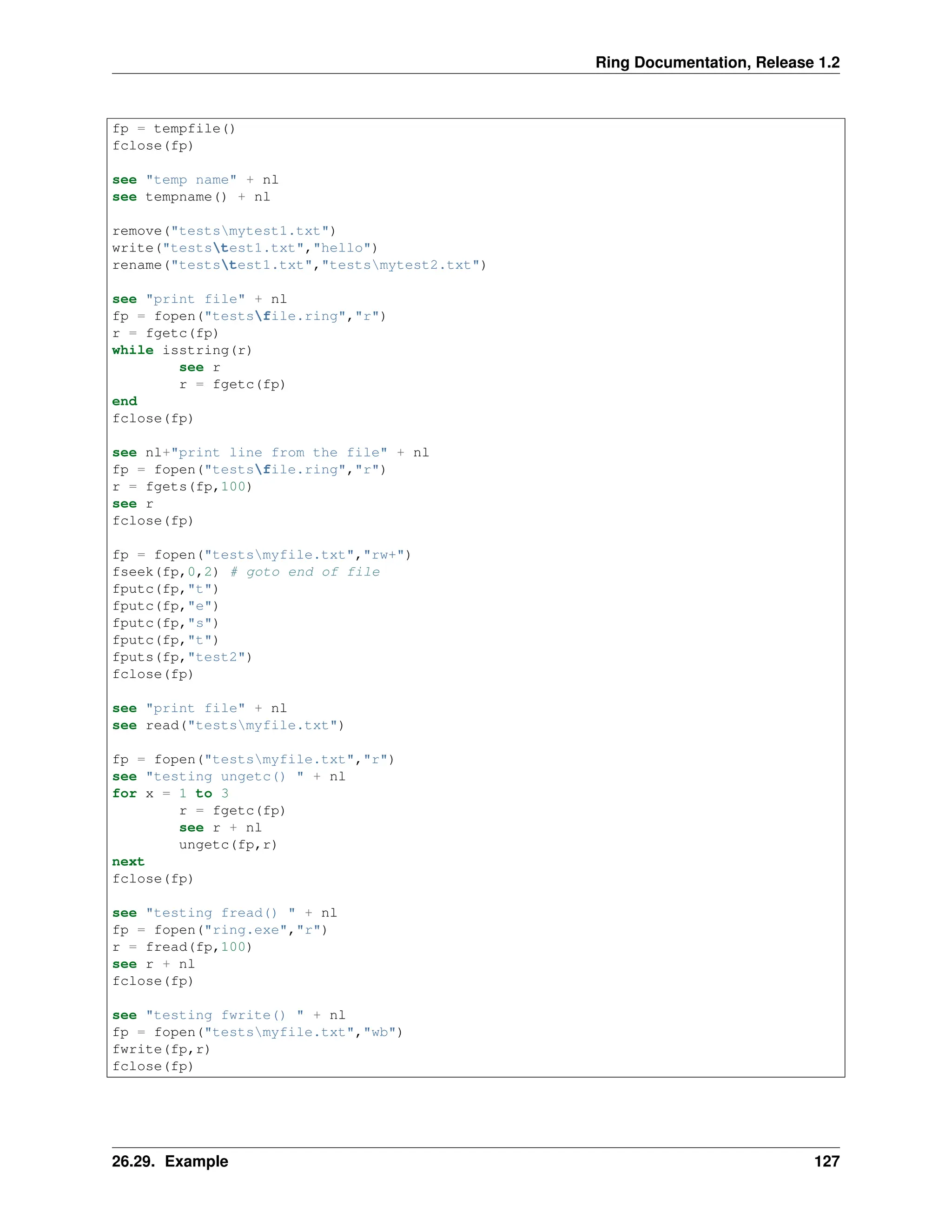 Ring Documentation, Release 1.2 fp = tempfile() fclose(fp) see "temp name" + nl see tempname() + nl remove("testsmytest1.txt") write("teststest1.txt","hello") rename("teststest1.txt","testsmytest2.txt") see "print file" + nl fp = fopen("testsfile.ring","r") r = fgetc(fp) while isstring(r) see r r = fgetc(fp) end fclose(fp) see nl+"print line from the file" + nl fp = fopen("testsfile.ring","r") r = fgets(fp,100) see r fclose(fp) fp = fopen("testsmyfile.txt","rw+") fseek(fp,0,2) # goto end of file fputc(fp,"t") fputc(fp,"e") fputc(fp,"s") fputc(fp,"t") fputs(fp,"test2") fclose(fp) see "print file" + nl see read("testsmyfile.txt") fp = fopen("testsmyfile.txt","r") see "testing ungetc() " + nl for x = 1 to 3 r = fgetc(fp) see r + nl ungetc(fp,r) next fclose(fp) see "testing fread() " + nl fp = fopen("ring.exe","r") r = fread(fp,100) see r + nl fclose(fp) see "testing fwrite() " + nl fp = fopen("testsmyfile.txt","wb") fwrite(fp,r) fclose(fp) 26.29. Example 127 