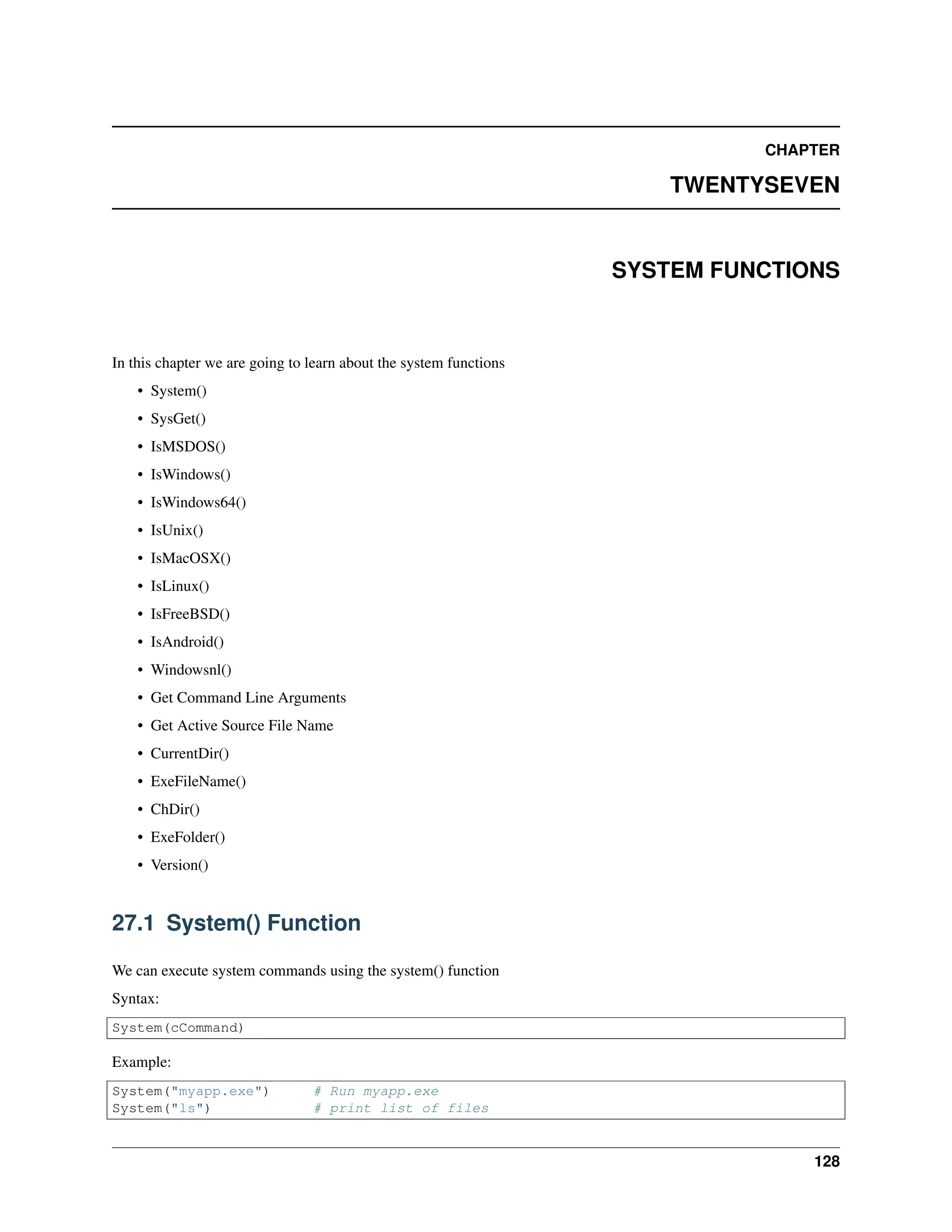 CHAPTER TWENTYSEVEN SYSTEM FUNCTIONS In this chapter we are going to learn about the system functions • System() • SysGet() • IsMSDOS() • IsWindows() • IsWindows64() • IsUnix() • IsMacOSX() • IsLinux() • IsFreeBSD() • IsAndroid() • Windowsnl() • Get Command Line Arguments • Get Active Source File Name • CurrentDir() • ExeFileName() • ChDir() • ExeFolder() • Version() 27.1 System() Function We can execute system commands using the system() function Syntax: System(cCommand) Example: System("myapp.exe") # Run myapp.exe System("ls") # print list of files 128 