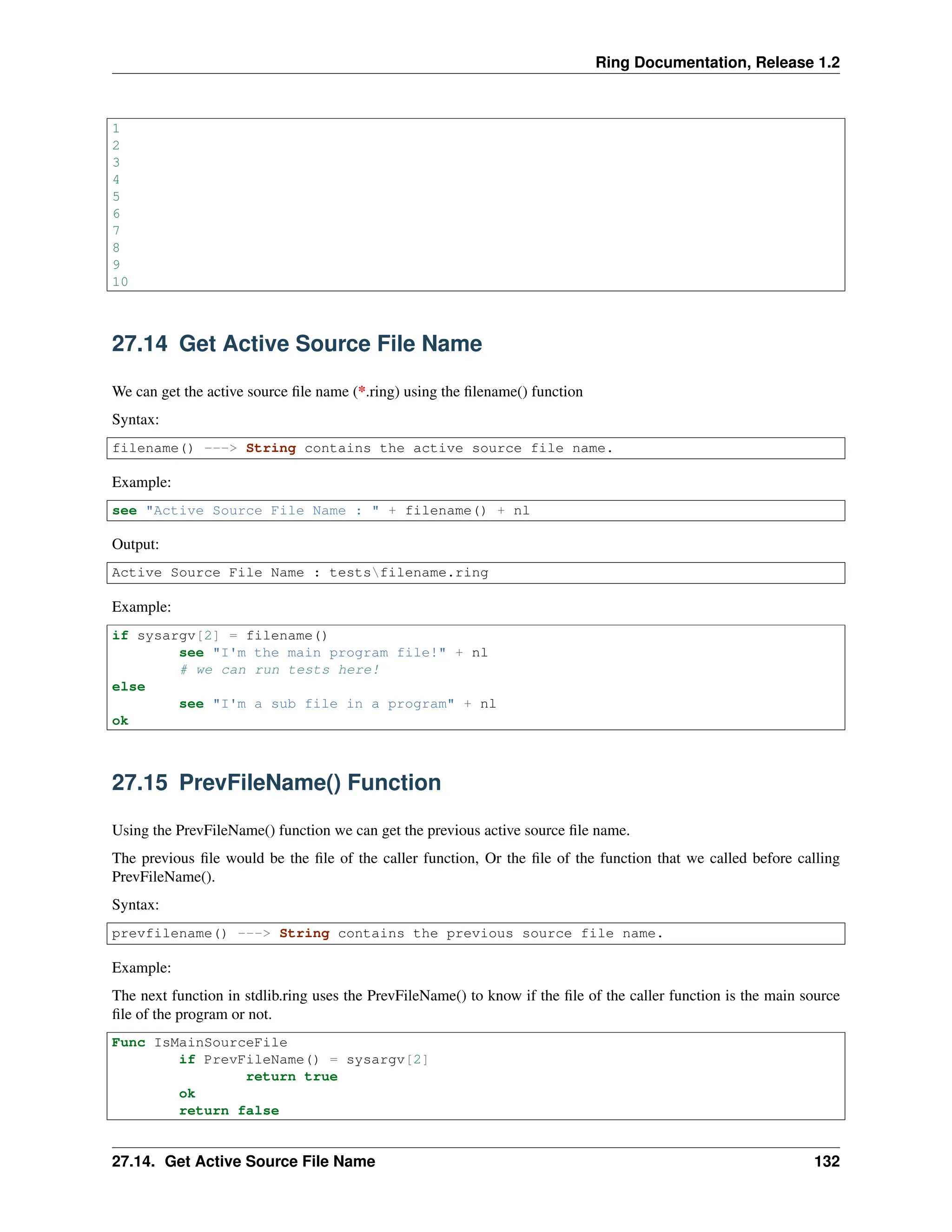 Ring Documentation, Release 1.2 1 2 3 4 5 6 7 8 9 10 27.14 Get Active Source File Name We can get the active source file name (*.ring) using the filename() function Syntax: filename() ---> String contains the active source file name. Example: see "Active Source File Name : " + filename() + nl Output: Active Source File Name : testsfilename.ring Example: if sysargv[2] = filename() see "I'm the main program file!" + nl # we can run tests here! else see "I'm a sub file in a program" + nl ok 27.15 PrevFileName() Function Using the PrevFileName() function we can get the previous active source file name. The previous file would be the file of the caller function, Or the file of the function that we called before calling PrevFileName(). Syntax: prevfilename() ---> String contains the previous source file name. Example: The next function in stdlib.ring uses the PrevFileName() to know if the file of the caller function is the main source file of the program or not. Func IsMainSourceFile if PrevFileName() = sysargv[2] return true ok return false 27.14. Get Active Source File Name 132 