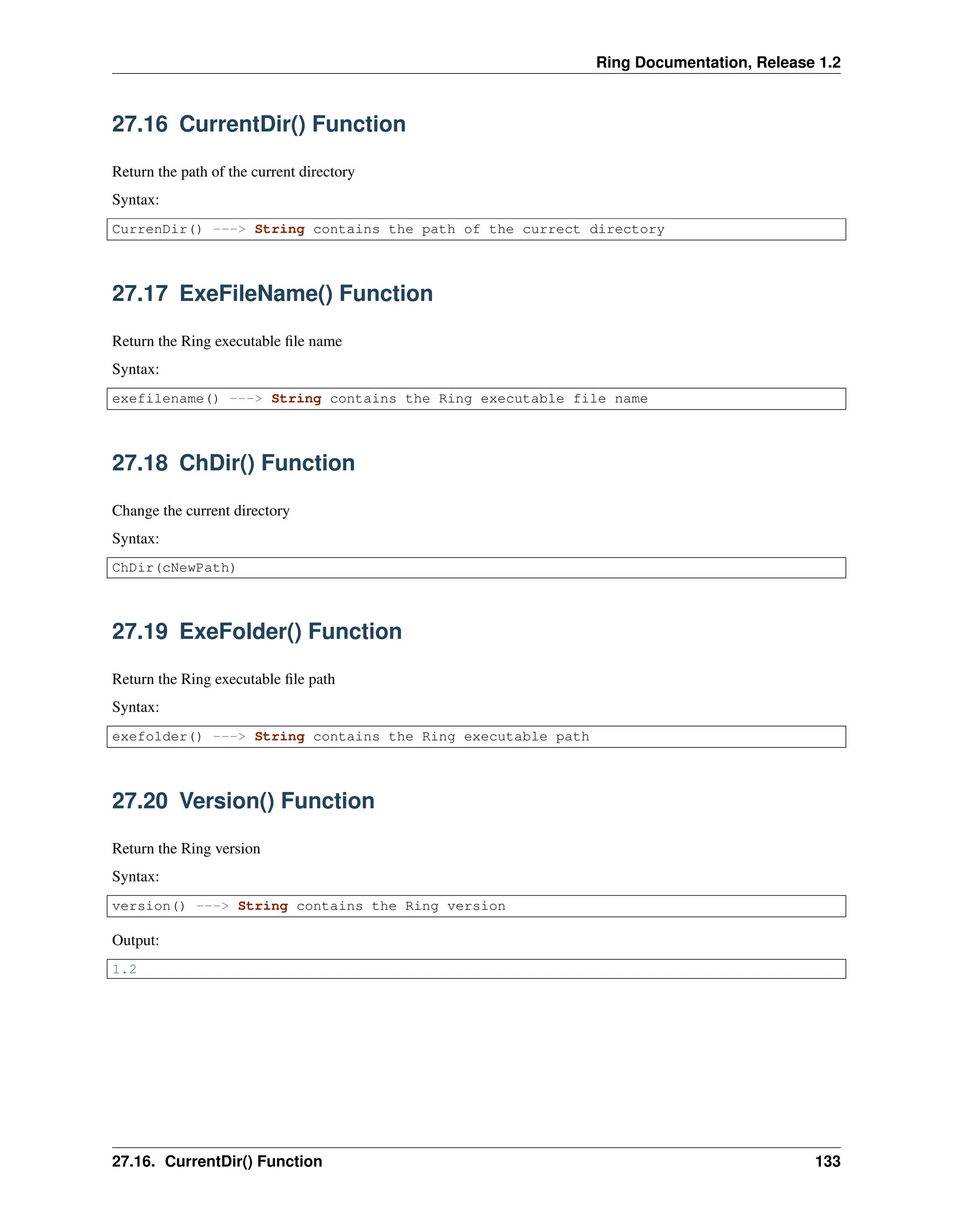 Ring Documentation, Release 1.2 27.16 CurrentDir() Function Return the path of the current directory Syntax: CurrenDir() ---> String contains the path of the currect directory 27.17 ExeFileName() Function Return the Ring executable file name Syntax: exefilename() ---> String contains the Ring executable file name 27.18 ChDir() Function Change the current directory Syntax: ChDir(cNewPath) 27.19 ExeFolder() Function Return the Ring executable file path Syntax: exefolder() ---> String contains the Ring executable path 27.20 Version() Function Return the Ring version Syntax: version() ---> String contains the Ring version Output: 1.2 27.16. CurrentDir() Function 133 