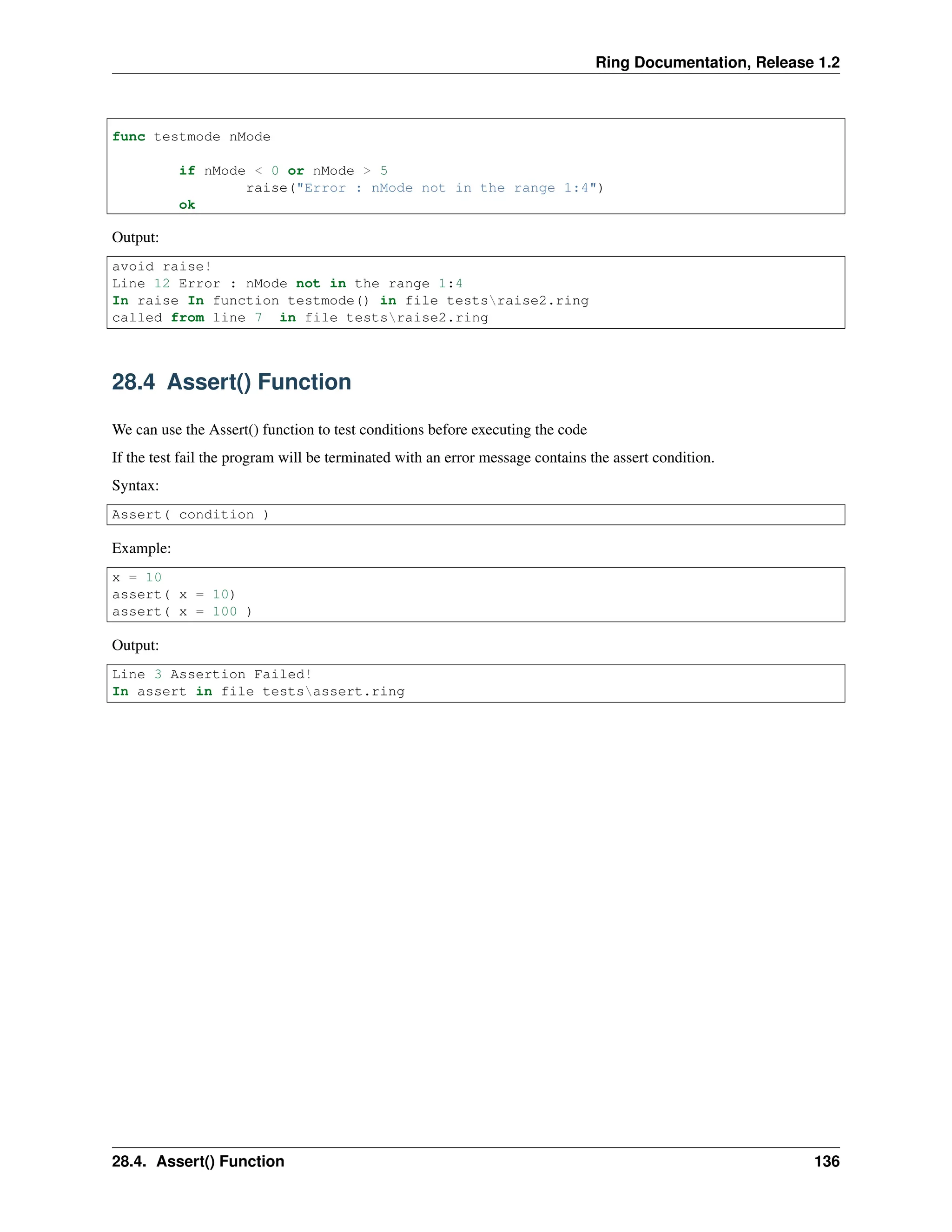 Ring Documentation, Release 1.2 func testmode nMode if nMode < 0 or nMode > 5 raise("Error : nMode not in the range 1:4") ok Output: avoid raise! Line 12 Error : nMode not in the range 1:4 In raise In function testmode() in file testsraise2.ring called from line 7 in file testsraise2.ring 28.4 Assert() Function We can use the Assert() function to test conditions before executing the code If the test fail the program will be terminated with an error message contains the assert condition. Syntax: Assert( condition ) Example: x = 10 assert( x = 10) assert( x = 100 ) Output: Line 3 Assertion Failed! In assert in file testsassert.ring 28.4. Assert() Function 136 