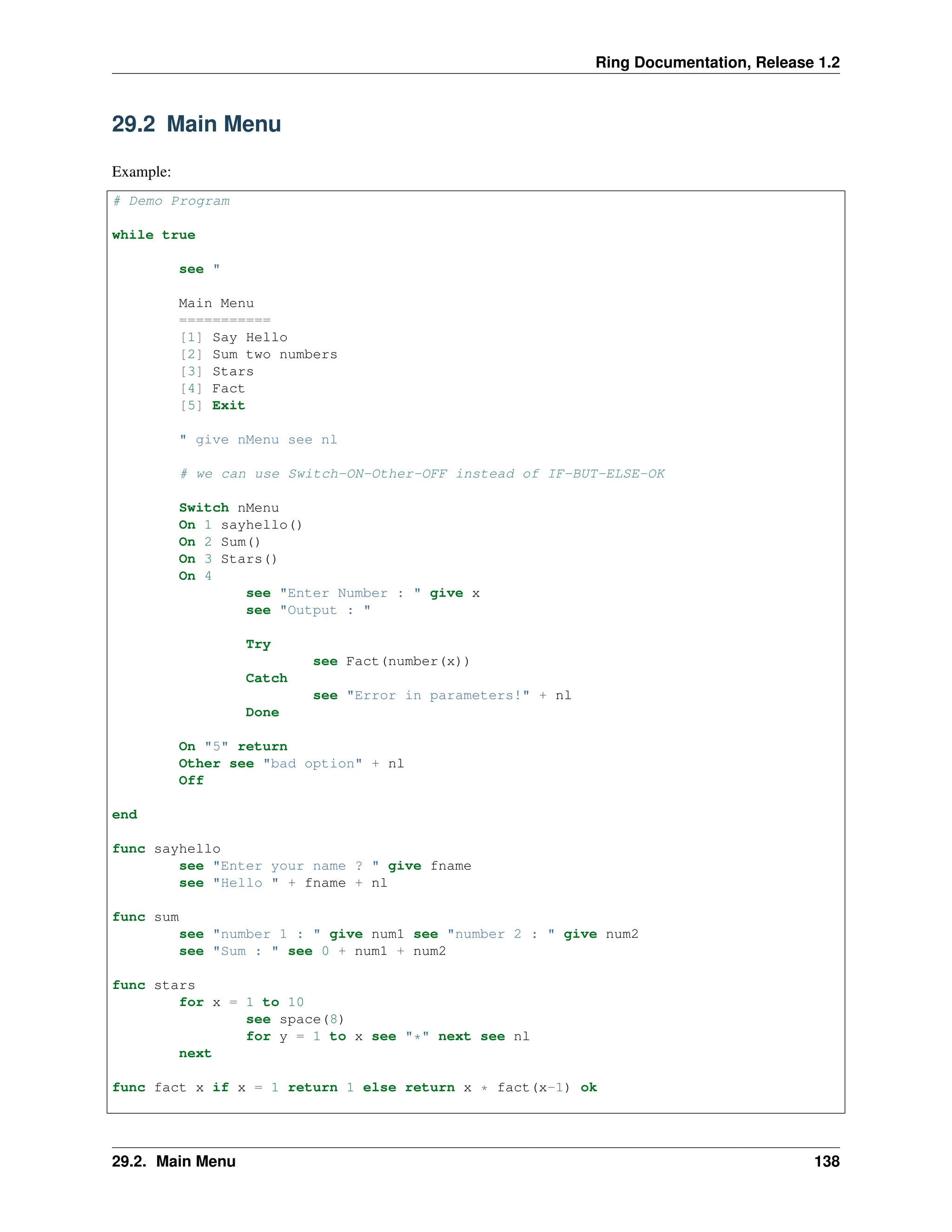 Ring Documentation, Release 1.2 29.2 Main Menu Example: # Demo Program while true see " Main Menu =========== [1] Say Hello [2] Sum two numbers [3] Stars [4] Fact [5] Exit " give nMenu see nl # we can use Switch-ON-Other-OFF instead of IF-BUT-ELSE-OK Switch nMenu On 1 sayhello() On 2 Sum() On 3 Stars() On 4 see "Enter Number : " give x see "Output : " Try see Fact(number(x)) Catch see "Error in parameters!" + nl Done On "5" return Other see "bad option" + nl Off end func sayhello see "Enter your name ? " give fname see "Hello " + fname + nl func sum see "number 1 : " give num1 see "number 2 : " give num2 see "Sum : " see 0 + num1 + num2 func stars for x = 1 to 10 see space(8) for y = 1 to x see "*" next see nl next func fact x if x = 1 return 1 else return x * fact(x-1) ok 29.2. Main Menu 138 