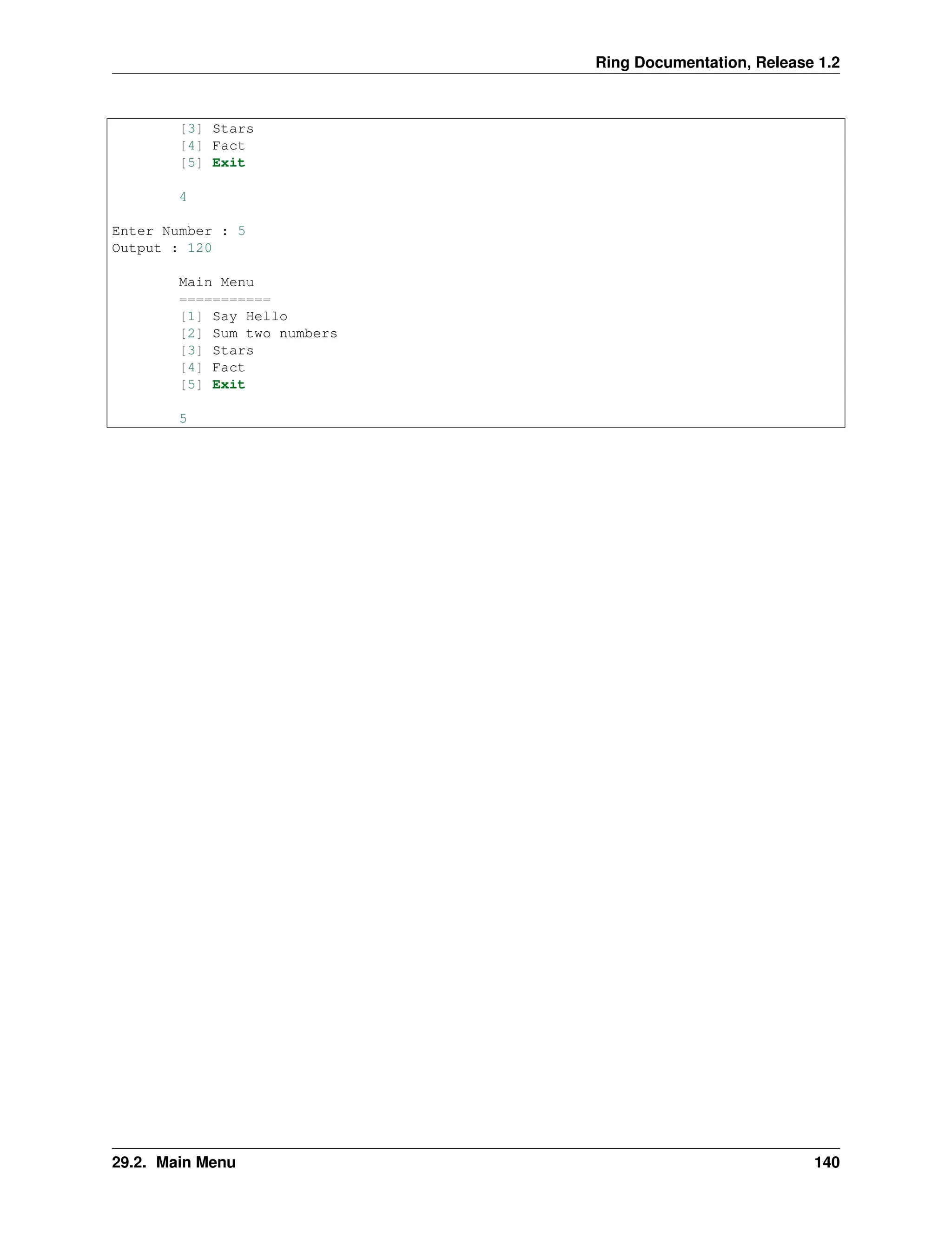 Ring Documentation, Release 1.2 [3] Stars [4] Fact [5] Exit 4 Enter Number : 5 Output : 120 Main Menu =========== [1] Say Hello [2] Sum two numbers [3] Stars [4] Fact [5] Exit 5 29.2. Main Menu 140 