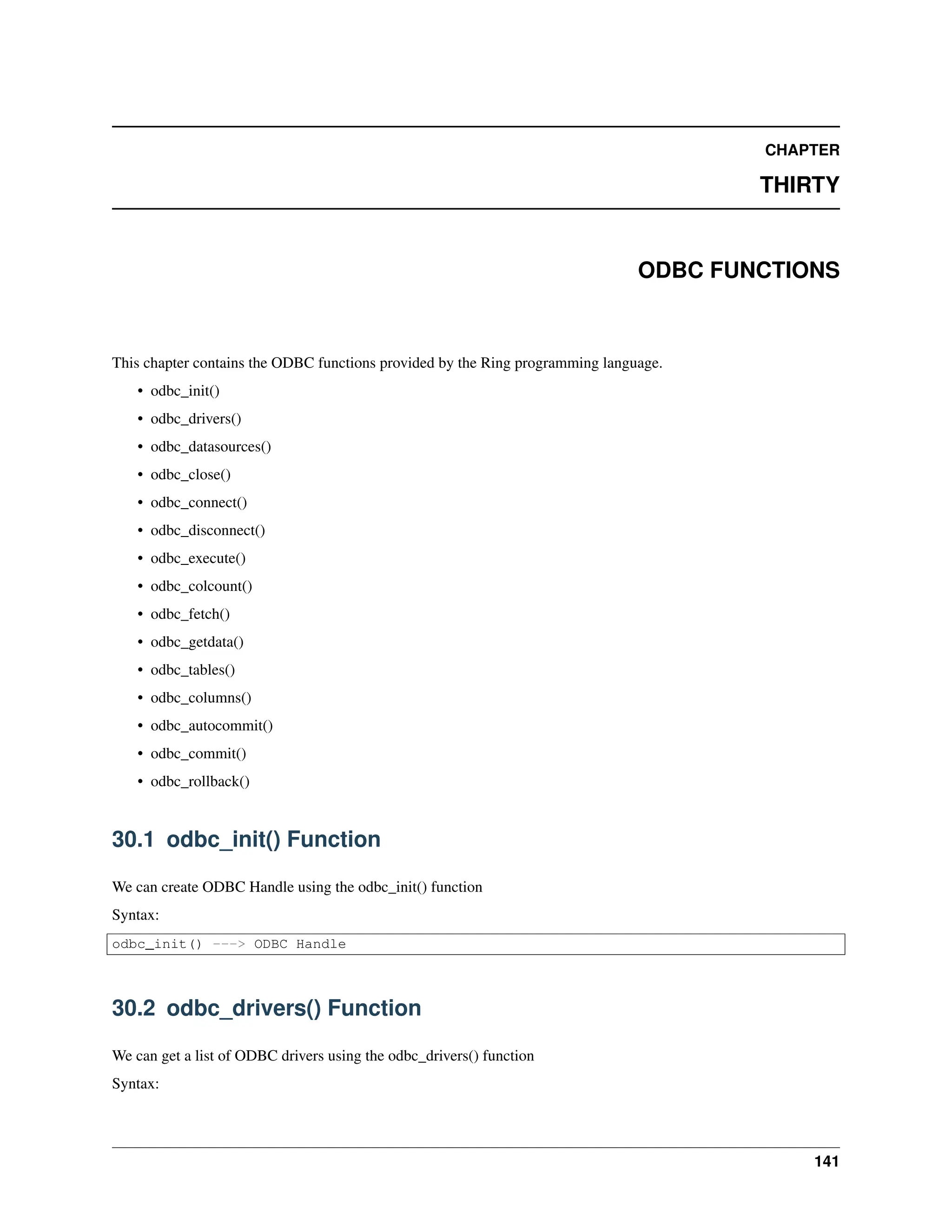 CHAPTER THIRTY ODBC FUNCTIONS This chapter contains the ODBC functions provided by the Ring programming language. • odbc_init() • odbc_drivers() • odbc_datasources() • odbc_close() • odbc_connect() • odbc_disconnect() • odbc_execute() • odbc_colcount() • odbc_fetch() • odbc_getdata() • odbc_tables() • odbc_columns() • odbc_autocommit() • odbc_commit() • odbc_rollback() 30.1 odbc_init() Function We can create ODBC Handle using the odbc_init() function Syntax: odbc_init() ---> ODBC Handle 30.2 odbc_drivers() Function We can get a list of ODBC drivers using the odbc_drivers() function Syntax: 141 