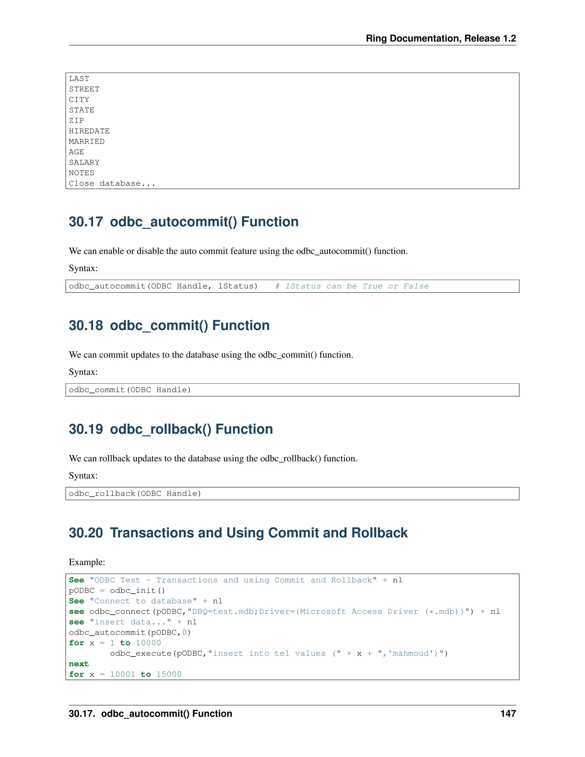 Ring Documentation, Release 1.2 LAST STREET CITY STATE ZIP HIREDATE MARRIED AGE SALARY NOTES Close database... 30.17 odbc_autocommit() Function We can enable or disable the auto commit feature using the odbc_autocommit() function. Syntax: odbc_autocommit(ODBC Handle, lStatus) # lStatus can be True or False 30.18 odbc_commit() Function We can commit updates to the database using the odbc_commit() function. Syntax: odbc_commit(ODBC Handle) 30.19 odbc_rollback() Function We can rollback updates to the database using the odbc_rollback() function. Syntax: odbc_rollback(ODBC Handle) 30.20 Transactions and Using Commit and Rollback Example: See "ODBC Test - Transactions and using Commit and Rollback" + nl pODBC = odbc_init() See "Connect to database" + nl see odbc_connect(pODBC,"DBQ=test.mdb;Driver={Microsoft Access Driver (*.mdb)}") + nl see "insert data..." + nl odbc_autocommit(pODBC,0) for x = 1 to 10000 odbc_execute(pODBC,"insert into tel values (" + x + ",'mahmoud')") next for x = 10001 to 15000 30.17. odbc_autocommit() Function 147 