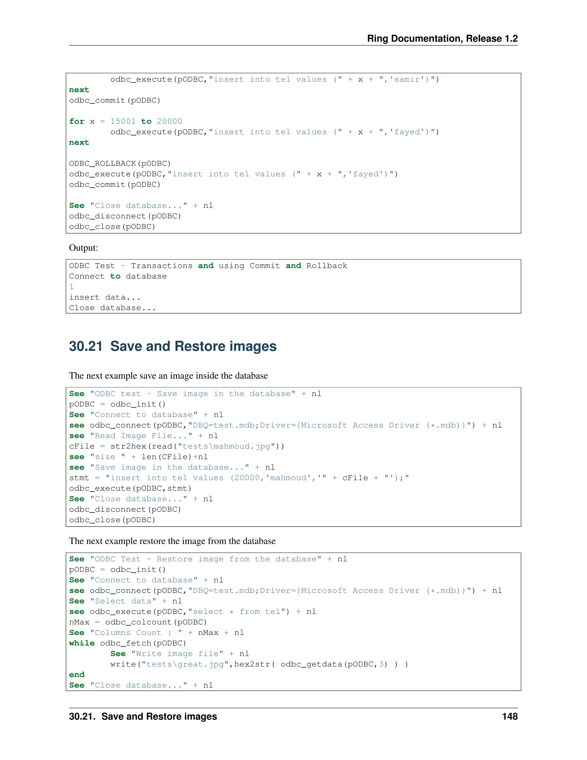 Ring Documentation, Release 1.2 odbc_execute(pODBC,"insert into tel values (" + x + ",'samir')") next odbc_commit(pODBC) for x = 15001 to 20000 odbc_execute(pODBC,"insert into tel values (" + x + ",'fayed')") next ODBC_ROLLBACK(pODBC) odbc_execute(pODBC,"insert into tel values (" + x + ",'fayed')") odbc_commit(pODBC) See "Close database..." + nl odbc_disconnect(pODBC) odbc_close(pODBC) Output: ODBC Test - Transactions and using Commit and Rollback Connect to database 1 insert data... Close database... 30.21 Save and Restore images The next example save an image inside the database See "ODBC test - Save image in the database" + nl pODBC = odbc_init() See "Connect to database" + nl see odbc_connect(pODBC,"DBQ=test.mdb;Driver={Microsoft Access Driver (*.mdb)}") + nl see "Read Image File..." + nl cFile = str2hex(read("testsmahmoud.jpg")) see "size " + len(CFile)+nl see "Save image in the database..." + nl stmt = "insert into tel values (20000,'mahmoud','" + cFile + "');" odbc_execute(pODBC,stmt) See "Close database..." + nl odbc_disconnect(pODBC) odbc_close(pODBC) The next example restore the image from the database See "ODBC Test - Restore image from the database" + nl pODBC = odbc_init() See "Connect to database" + nl see odbc_connect(pODBC,"DBQ=test.mdb;Driver={Microsoft Access Driver (*.mdb)}") + nl See "Select data" + nl see odbc_execute(pODBC,"select * from tel") + nl nMax = odbc_colcount(pODBC) See "Columns Count : " + nMax + nl while odbc_fetch(pODBC) See "Write image file" + nl write("testsgreat.jpg",hex2str( odbc_getdata(pODBC,3) ) ) end See "Close database..." + nl 30.21. Save and Restore images 148 