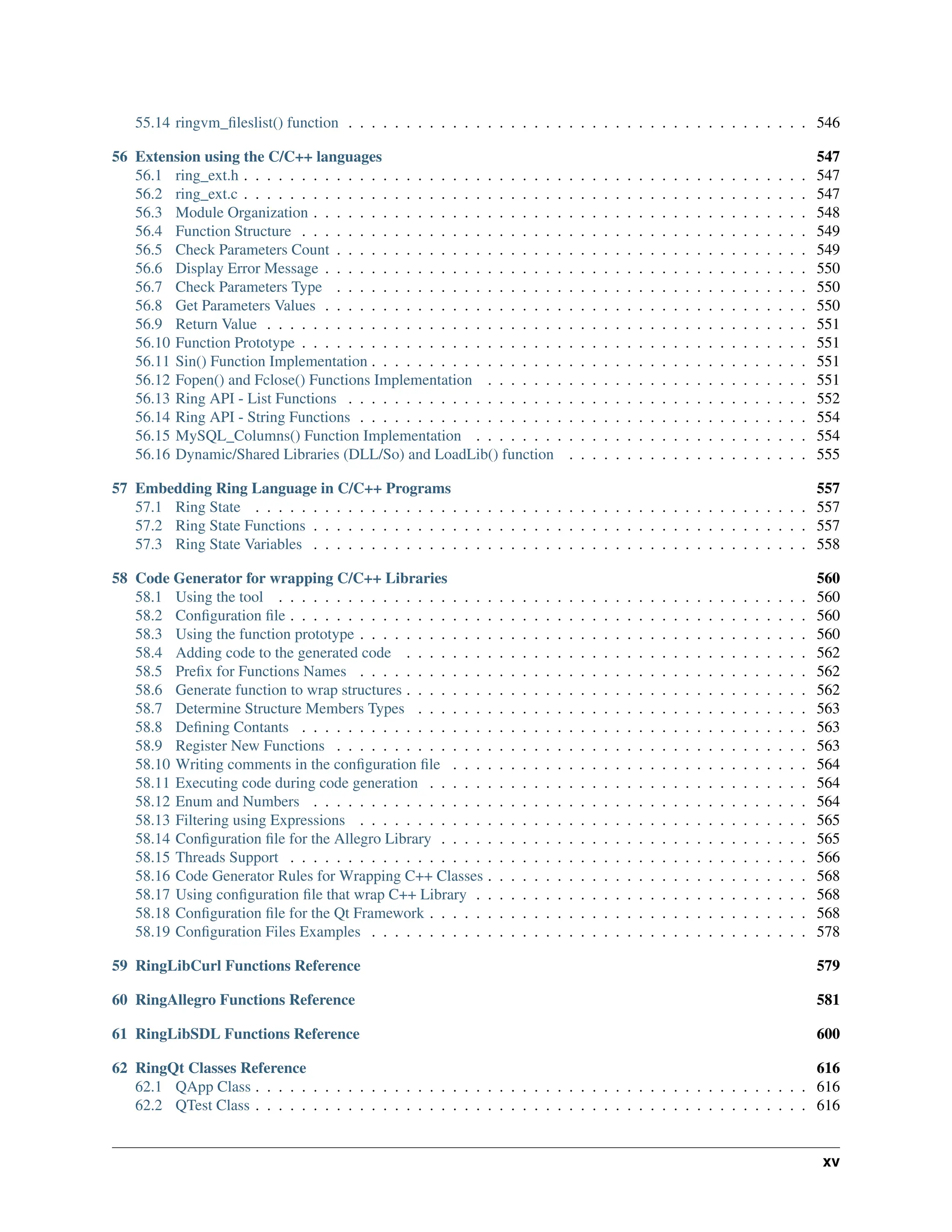 55.14 ringvm_fileslist() function . . . . . . . . . . . . . . . . . . . . . . . . . . . . . . . . . . . . . . . . 546 56 Extension using the C/C++ languages 547 56.1 ring_ext.h . . . . . . . . . . . . . . . . . . . . . . . . . . . . . . . . . . . . . . . . . . . . . . . . . 547 56.2 ring_ext.c . . . . . . . . . . . . . . . . . . . . . . . . . . . . . . . . . . . . . . . . . . . . . . . . . 547 56.3 Module Organization . . . . . . . . . . . . . . . . . . . . . . . . . . . . . . . . . . . . . . . . . . . 548 56.4 Function Structure . . . . . . . . . . . . . . . . . . . . . . . . . . . . . . . . . . . . . . . . . . . . 549 56.5 Check Parameters Count . . . . . . . . . . . . . . . . . . . . . . . . . . . . . . . . . . . . . . . . . 549 56.6 Display Error Message . . . . . . . . . . . . . . . . . . . . . . . . . . . . . . . . . . . . . . . . . . 550 56.7 Check Parameters Type . . . . . . . . . . . . . . . . . . . . . . . . . . . . . . . . . . . . . . . . . 550 56.8 Get Parameters Values . . . . . . . . . . . . . . . . . . . . . . . . . . . . . . . . . . . . . . . . . . 550 56.9 Return Value . . . . . . . . . . . . . . . . . . . . . . . . . . . . . . . . . . . . . . . . . . . . . . . 551 56.10 Function Prototype . . . . . . . . . . . . . . . . . . . . . . . . . . . . . . . . . . . . . . . . . . . . 551 56.11 Sin() Function Implementation . . . . . . . . . . . . . . . . . . . . . . . . . . . . . . . . . . . . . . 551 56.12 Fopen() and Fclose() Functions Implementation . . . . . . . . . . . . . . . . . . . . . . . . . . . . 551 56.13 Ring API - List Functions . . . . . . . . . . . . . . . . . . . . . . . . . . . . . . . . . . . . . . . . 552 56.14 Ring API - String Functions . . . . . . . . . . . . . . . . . . . . . . . . . . . . . . . . . . . . . . . 554 56.15 MySQL_Columns() Function Implementation . . . . . . . . . . . . . . . . . . . . . . . . . . . . . 554 56.16 Dynamic/Shared Libraries (DLL/So) and LoadLib() function . . . . . . . . . . . . . . . . . . . . . 555 57 Embedding Ring Language in C/C++ Programs 557 57.1 Ring State . . . . . . . . . . . . . . . . . . . . . . . . . . . . . . . . . . . . . . . . . . . . . . . . 557 57.2 Ring State Functions . . . . . . . . . . . . . . . . . . . . . . . . . . . . . . . . . . . . . . . . . . . 557 57.3 Ring State Variables . . . . . . . . . . . . . . . . . . . . . . . . . . . . . . . . . . . . . . . . . . . 558 58 Code Generator for wrapping C/C++ Libraries 560 58.1 Using the tool . . . . . . . . . . . . . . . . . . . . . . . . . . . . . . . . . . . . . . . . . . . . . . 560 58.2 Configuration file . . . . . . . . . . . . . . . . . . . . . . . . . . . . . . . . . . . . . . . . . . . . . 560 58.3 Using the function prototype . . . . . . . . . . . . . . . . . . . . . . . . . . . . . . . . . . . . . . . 560 58.4 Adding code to the generated code . . . . . . . . . . . . . . . . . . . . . . . . . . . . . . . . . . . 562 58.5 Prefix for Functions Names . . . . . . . . . . . . . . . . . . . . . . . . . . . . . . . . . . . . . . . 562 58.6 Generate function to wrap structures . . . . . . . . . . . . . . . . . . . . . . . . . . . . . . . . . . . 562 58.7 Determine Structure Members Types . . . . . . . . . . . . . . . . . . . . . . . . . . . . . . . . . . 563 58.8 Defining Contants . . . . . . . . . . . . . . . . . . . . . . . . . . . . . . . . . . . . . . . . . . . . 563 58.9 Register New Functions . . . . . . . . . . . . . . . . . . . . . . . . . . . . . . . . . . . . . . . . . 563 58.10 Writing comments in the configuration file . . . . . . . . . . . . . . . . . . . . . . . . . . . . . . . 564 58.11 Executing code during code generation . . . . . . . . . . . . . . . . . . . . . . . . . . . . . . . . . 564 58.12 Enum and Numbers . . . . . . . . . . . . . . . . . . . . . . . . . . . . . . . . . . . . . . . . . . . 564 58.13 Filtering using Expressions . . . . . . . . . . . . . . . . . . . . . . . . . . . . . . . . . . . . . . . 565 58.14 Configuration file for the Allegro Library . . . . . . . . . . . . . . . . . . . . . . . . . . . . . . . . 565 58.15 Threads Support . . . . . . . . . . . . . . . . . . . . . . . . . . . . . . . . . . . . . . . . . . . . . 566 58.16 Code Generator Rules for Wrapping C++ Classes . . . . . . . . . . . . . . . . . . . . . . . . . . . . 568 58.17 Using configuration file that wrap C++ Library . . . . . . . . . . . . . . . . . . . . . . . . . . . . . 568 58.18 Configuration file for the Qt Framework . . . . . . . . . . . . . . . . . . . . . . . . . . . . . . . . . 568 58.19 Configuration Files Examples . . . . . . . . . . . . . . . . . . . . . . . . . . . . . . . . . . . . . . 578 59 RingLibCurl Functions Reference 579 60 RingAllegro Functions Reference 581 61 RingLibSDL Functions Reference 600 62 RingQt Classes Reference 616 62.1 QApp Class . . . . . . . . . . . . . . . . . . . . . . . . . . . . . . . . . . . . . . . . . . . . . . . . 616 62.2 QTest Class . . . . . . . . . . . . . . . . . . . . . . . . . . . . . . . . . . . . . . . . . . . . . . . . 616 xv 