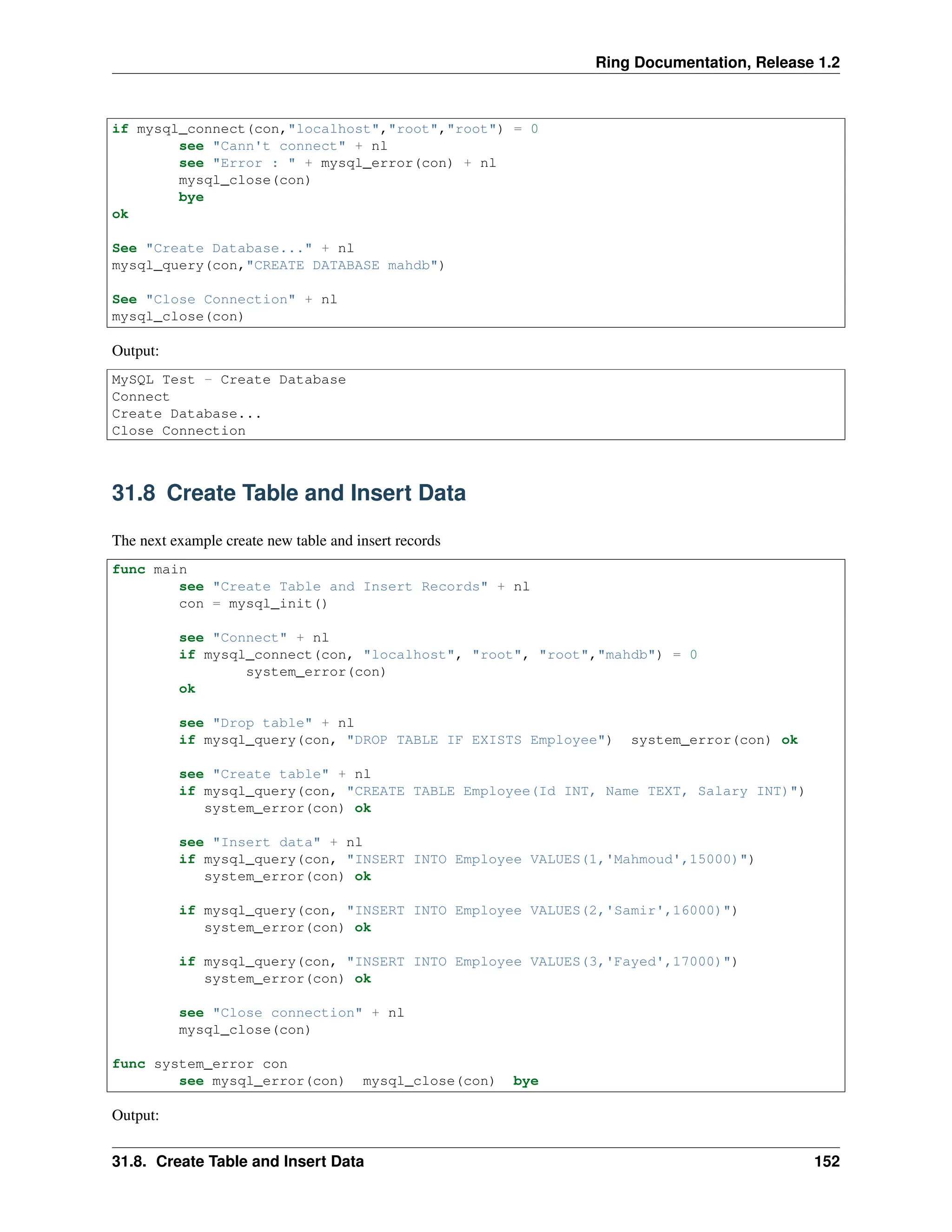 Ring Documentation, Release 1.2 if mysql_connect(con,"localhost","root","root") = 0 see "Cann't connect" + nl see "Error : " + mysql_error(con) + nl mysql_close(con) bye ok See "Create Database..." + nl mysql_query(con,"CREATE DATABASE mahdb") See "Close Connection" + nl mysql_close(con) Output: MySQL Test - Create Database Connect Create Database... Close Connection 31.8 Create Table and Insert Data The next example create new table and insert records func main see "Create Table and Insert Records" + nl con = mysql_init() see "Connect" + nl if mysql_connect(con, "localhost", "root", "root","mahdb") = 0 system_error(con) ok see "Drop table" + nl if mysql_query(con, "DROP TABLE IF EXISTS Employee") system_error(con) ok see "Create table" + nl if mysql_query(con, "CREATE TABLE Employee(Id INT, Name TEXT, Salary INT)") system_error(con) ok see "Insert data" + nl if mysql_query(con, "INSERT INTO Employee VALUES(1,'Mahmoud',15000)") system_error(con) ok if mysql_query(con, "INSERT INTO Employee VALUES(2,'Samir',16000)") system_error(con) ok if mysql_query(con, "INSERT INTO Employee VALUES(3,'Fayed',17000)") system_error(con) ok see "Close connection" + nl mysql_close(con) func system_error con see mysql_error(con) mysql_close(con) bye Output: 31.8. Create Table and Insert Data 152 