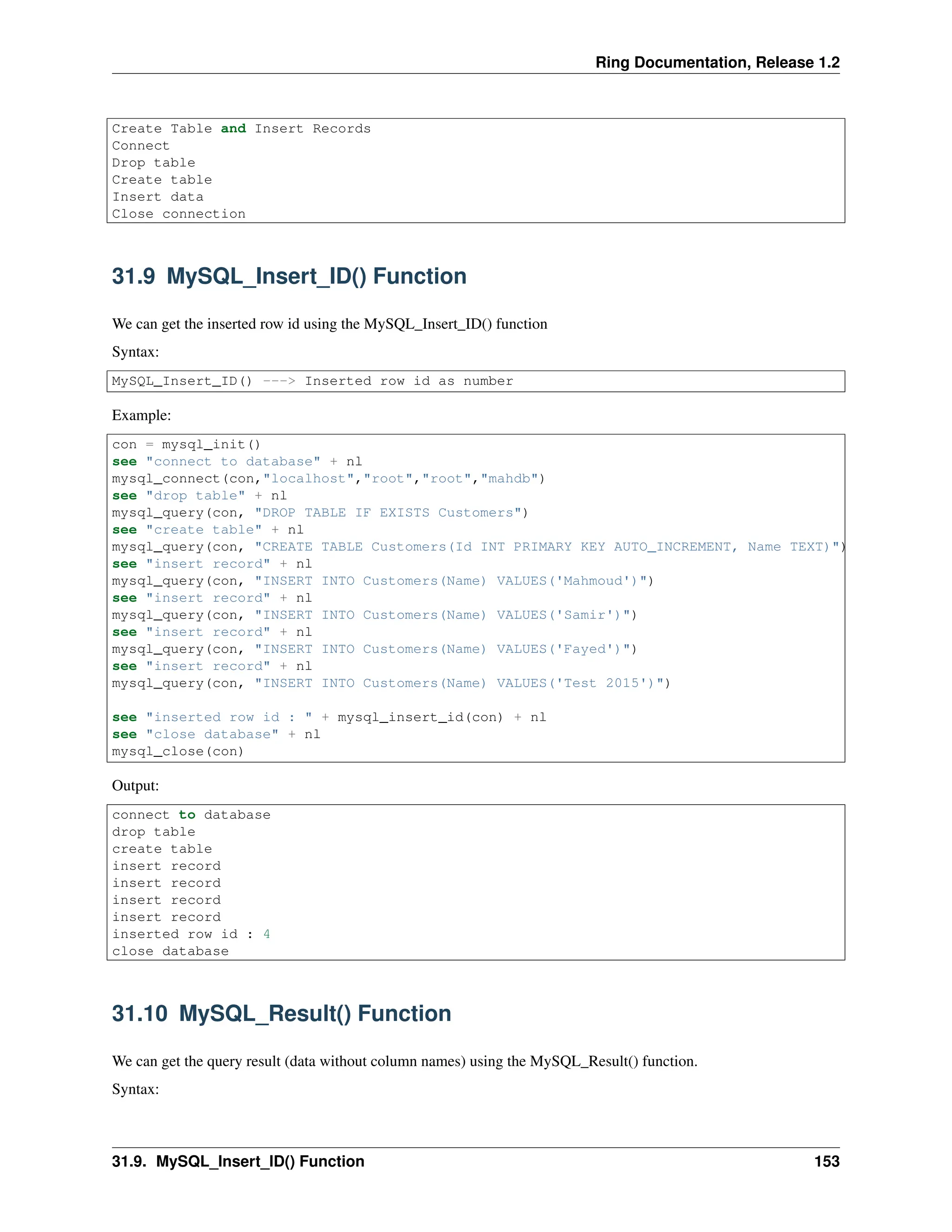 Ring Documentation, Release 1.2 Create Table and Insert Records Connect Drop table Create table Insert data Close connection 31.9 MySQL_Insert_ID() Function We can get the inserted row id using the MySQL_Insert_ID() function Syntax: MySQL_Insert_ID() ---> Inserted row id as number Example: con = mysql_init() see "connect to database" + nl mysql_connect(con,"localhost","root","root","mahdb") see "drop table" + nl mysql_query(con, "DROP TABLE IF EXISTS Customers") see "create table" + nl mysql_query(con, "CREATE TABLE Customers(Id INT PRIMARY KEY AUTO_INCREMENT, Name TEXT)") see "insert record" + nl mysql_query(con, "INSERT INTO Customers(Name) VALUES('Mahmoud')") see "insert record" + nl mysql_query(con, "INSERT INTO Customers(Name) VALUES('Samir')") see "insert record" + nl mysql_query(con, "INSERT INTO Customers(Name) VALUES('Fayed')") see "insert record" + nl mysql_query(con, "INSERT INTO Customers(Name) VALUES('Test 2015')") see "inserted row id : " + mysql_insert_id(con) + nl see "close database" + nl mysql_close(con) Output: connect to database drop table create table insert record insert record insert record insert record inserted row id : 4 close database 31.10 MySQL_Result() Function We can get the query result (data without column names) using the MySQL_Result() function. Syntax: 31.9. MySQL_Insert_ID() Function 153 