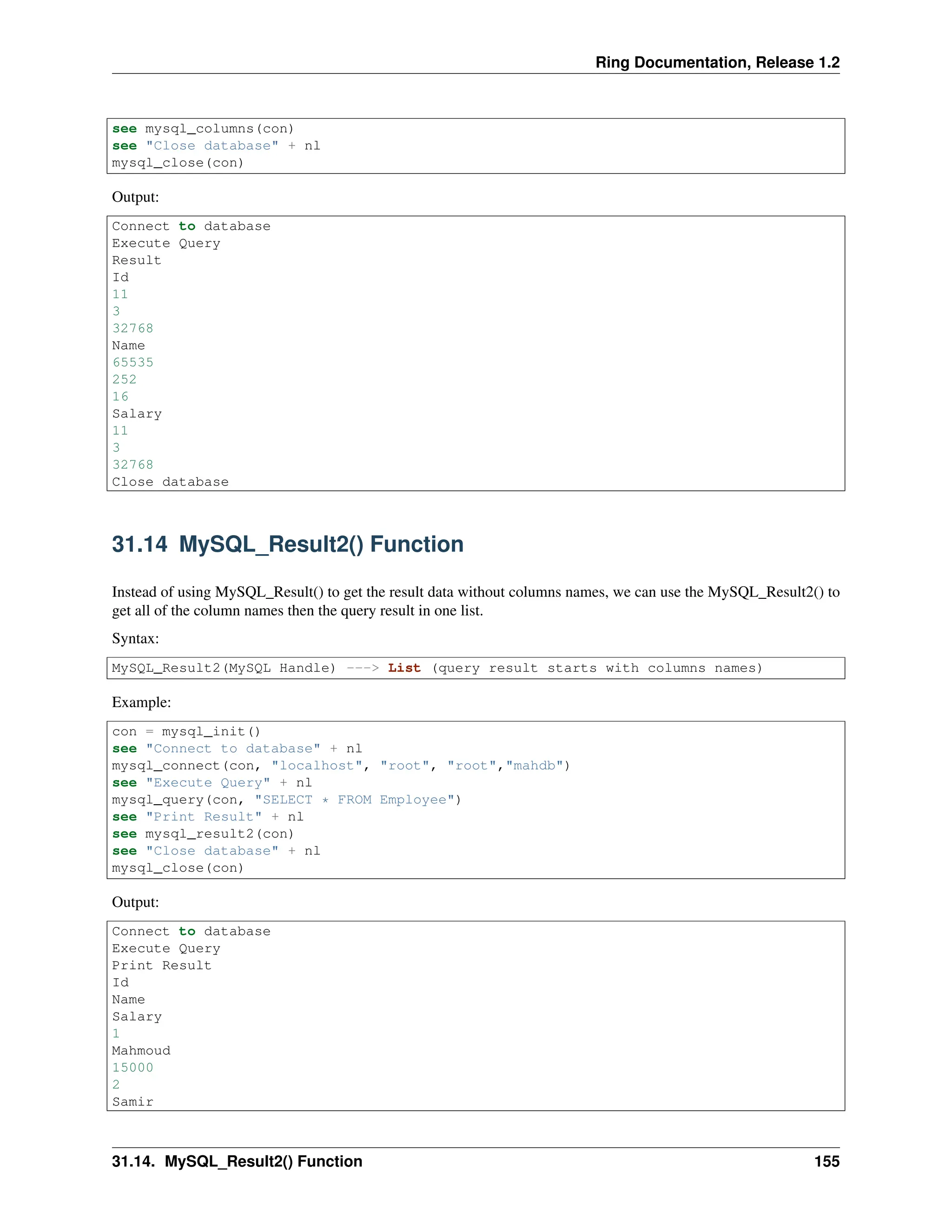 Ring Documentation, Release 1.2 see mysql_columns(con) see "Close database" + nl mysql_close(con) Output: Connect to database Execute Query Result Id 11 3 32768 Name 65535 252 16 Salary 11 3 32768 Close database 31.14 MySQL_Result2() Function Instead of using MySQL_Result() to get the result data without columns names, we can use the MySQL_Result2() to get all of the column names then the query result in one list. Syntax: MySQL_Result2(MySQL Handle) ---> List (query result starts with columns names) Example: con = mysql_init() see "Connect to database" + nl mysql_connect(con, "localhost", "root", "root","mahdb") see "Execute Query" + nl mysql_query(con, "SELECT * FROM Employee") see "Print Result" + nl see mysql_result2(con) see "Close database" + nl mysql_close(con) Output: Connect to database Execute Query Print Result Id Name Salary 1 Mahmoud 15000 2 Samir 31.14. MySQL_Result2() Function 155 
