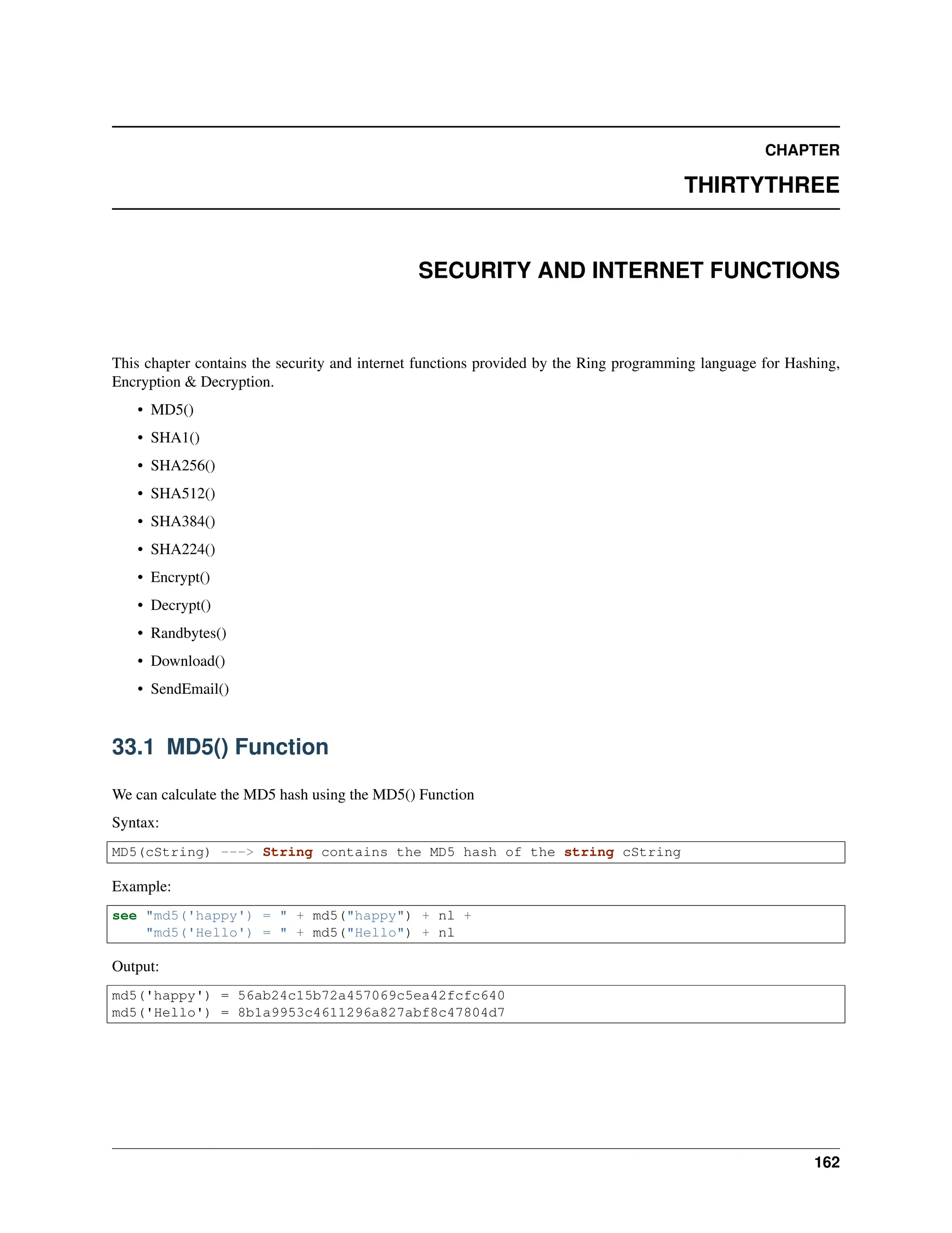 CHAPTER THIRTYTHREE SECURITY AND INTERNET FUNCTIONS This chapter contains the security and internet functions provided by the Ring programming language for Hashing, Encryption & Decryption. • MD5() • SHA1() • SHA256() • SHA512() • SHA384() • SHA224() • Encrypt() • Decrypt() • Randbytes() • Download() • SendEmail() 33.1 MD5() Function We can calculate the MD5 hash using the MD5() Function Syntax: MD5(cString) ---> String contains the MD5 hash of the string cString Example: see "md5('happy') = " + md5("happy") + nl + "md5('Hello') = " + md5("Hello") + nl Output: md5('happy') = 56ab24c15b72a457069c5ea42fcfc640 md5('Hello') = 8b1a9953c4611296a827abf8c47804d7 162 