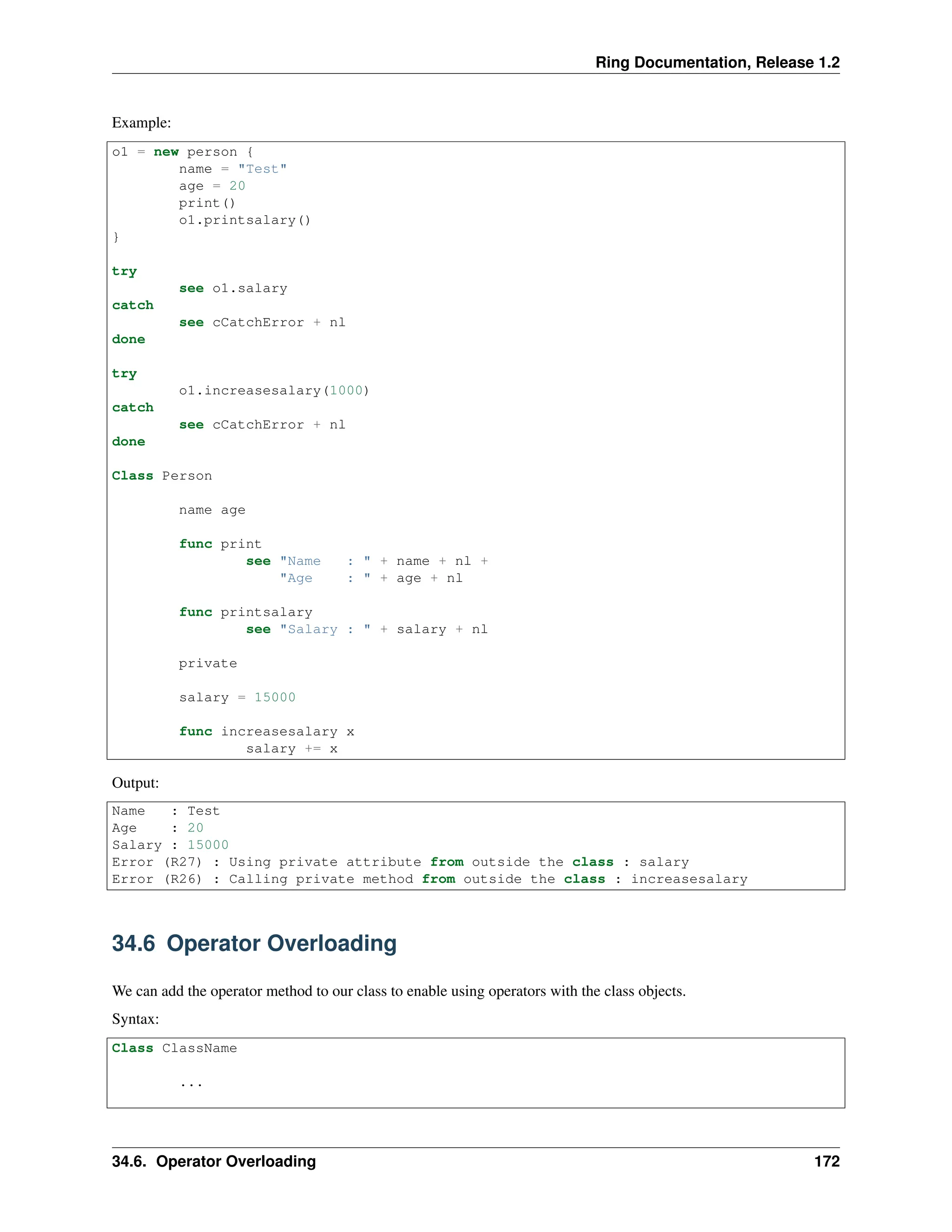 Ring Documentation, Release 1.2 Example: o1 = new person { name = "Test" age = 20 print() o1.printsalary() } try see o1.salary catch see cCatchError + nl done try o1.increasesalary(1000) catch see cCatchError + nl done Class Person name age func print see "Name : " + name + nl + "Age : " + age + nl func printsalary see "Salary : " + salary + nl private salary = 15000 func increasesalary x salary += x Output: Name : Test Age : 20 Salary : 15000 Error (R27) : Using private attribute from outside the class : salary Error (R26) : Calling private method from outside the class : increasesalary 34.6 Operator Overloading We can add the operator method to our class to enable using operators with the class objects. Syntax: Class ClassName ... 34.6. Operator Overloading 172 