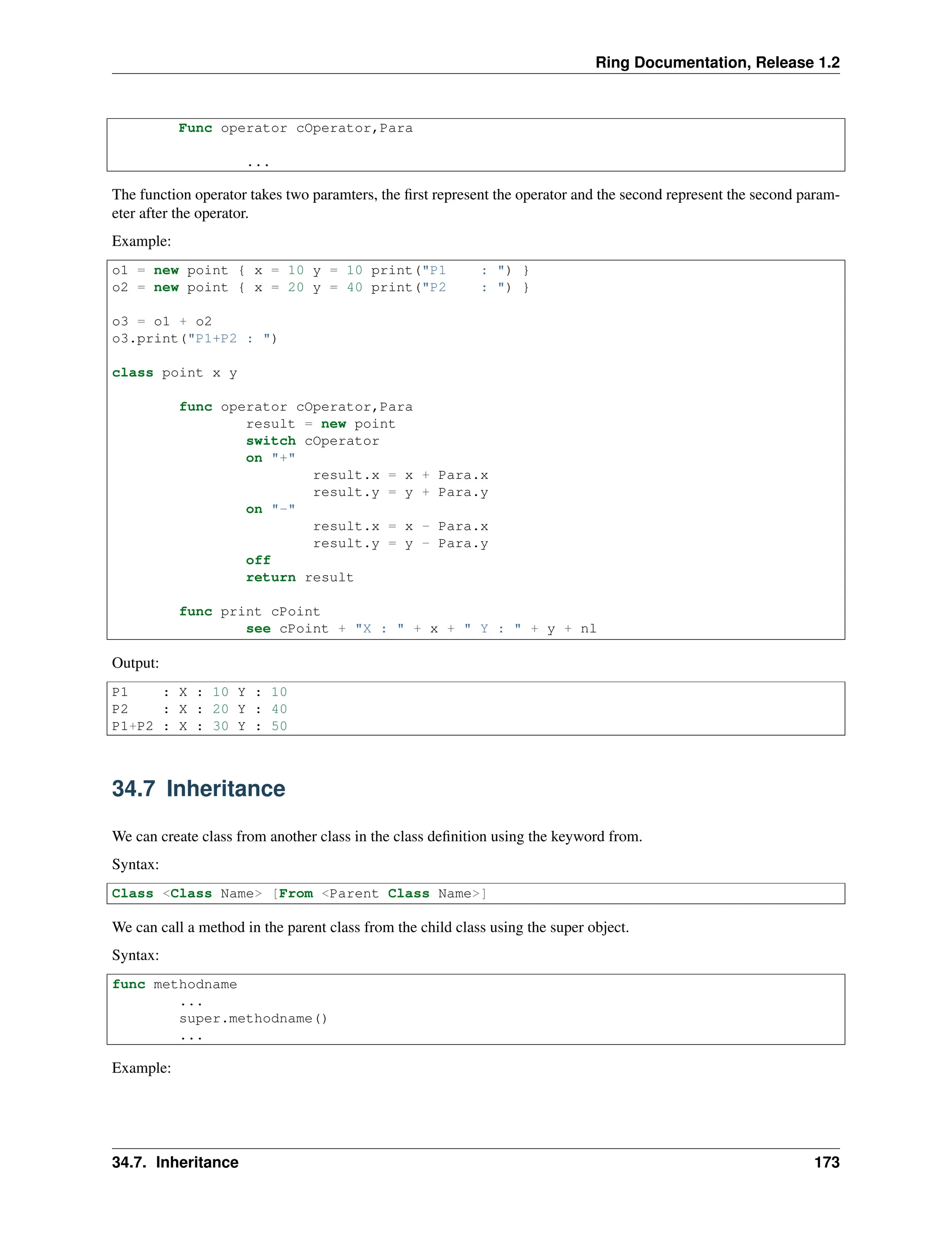 Ring Documentation, Release 1.2 Func operator cOperator,Para ... The function operator takes two paramters, the first represent the operator and the second represent the second param- eter after the operator. Example: o1 = new point { x = 10 y = 10 print("P1 : ") } o2 = new point { x = 20 y = 40 print("P2 : ") } o3 = o1 + o2 o3.print("P1+P2 : ") class point x y func operator cOperator,Para result = new point switch cOperator on "+" result.x = x + Para.x result.y = y + Para.y on "-" result.x = x - Para.x result.y = y - Para.y off return result func print cPoint see cPoint + "X : " + x + " Y : " + y + nl Output: P1 : X : 10 Y : 10 P2 : X : 20 Y : 40 P1+P2 : X : 30 Y : 50 34.7 Inheritance We can create class from another class in the class definition using the keyword from. Syntax: Class <Class Name> [From <Parent Class Name>] We can call a method in the parent class from the child class using the super object. Syntax: func methodname ... super.methodname() ... Example: 34.7. Inheritance 173 