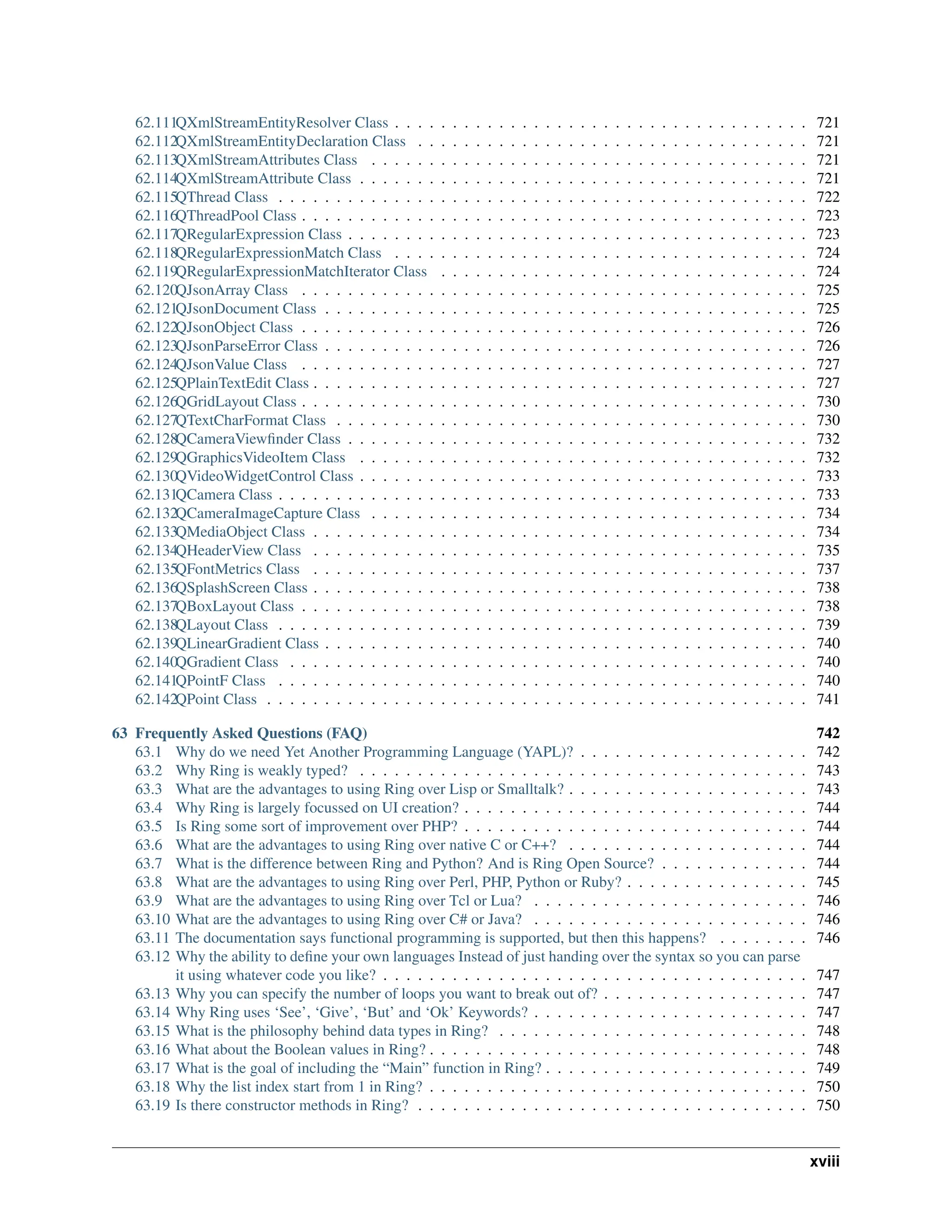 62.111QXmlStreamEntityResolver Class . . . . . . . . . . . . . . . . . . . . . . . . . . . . . . . . . . . . 721 62.112QXmlStreamEntityDeclaration Class . . . . . . . . . . . . . . . . . . . . . . . . . . . . . . . . . . 721 62.113QXmlStreamAttributes Class . . . . . . . . . . . . . . . . . . . . . . . . . . . . . . . . . . . . . . 721 62.114QXmlStreamAttribute Class . . . . . . . . . . . . . . . . . . . . . . . . . . . . . . . . . . . . . . . 721 62.115QThread Class . . . . . . . . . . . . . . . . . . . . . . . . . . . . . . . . . . . . . . . . . . . . . . 722 62.116QThreadPool Class . . . . . . . . . . . . . . . . . . . . . . . . . . . . . . . . . . . . . . . . . . . . 723 62.117QRegularExpression Class . . . . . . . . . . . . . . . . . . . . . . . . . . . . . . . . . . . . . . . . 723 62.118QRegularExpressionMatch Class . . . . . . . . . . . . . . . . . . . . . . . . . . . . . . . . . . . . 724 62.119QRegularExpressionMatchIterator Class . . . . . . . . . . . . . . . . . . . . . . . . . . . . . . . . 724 62.120QJsonArray Class . . . . . . . . . . . . . . . . . . . . . . . . . . . . . . . . . . . . . . . . . . . . 725 62.121QJsonDocument Class . . . . . . . . . . . . . . . . . . . . . . . . . . . . . . . . . . . . . . . . . . 725 62.122QJsonObject Class . . . . . . . . . . . . . . . . . . . . . . . . . . . . . . . . . . . . . . . . . . . . 726 62.123QJsonParseError Class . . . . . . . . . . . . . . . . . . . . . . . . . . . . . . . . . . . . . . . . . . 726 62.124QJsonValue Class . . . . . . . . . . . . . . . . . . . . . . . . . . . . . . . . . . . . . . . . . . . . 727 62.125QPlainTextEdit Class . . . . . . . . . . . . . . . . . . . . . . . . . . . . . . . . . . . . . . . . . . . 727 62.126QGridLayout Class . . . . . . . . . . . . . . . . . . . . . . . . . . . . . . . . . . . . . . . . . . . . 730 62.127QTextCharFormat Class . . . . . . . . . . . . . . . . . . . . . . . . . . . . . . . . . . . . . . . . . 730 62.128QCameraViewfinder Class . . . . . . . . . . . . . . . . . . . . . . . . . . . . . . . . . . . . . . . . 732 62.129QGraphicsVideoItem Class . . . . . . . . . . . . . . . . . . . . . . . . . . . . . . . . . . . . . . . 732 62.130QVideoWidgetControl Class . . . . . . . . . . . . . . . . . . . . . . . . . . . . . . . . . . . . . . . 733 62.131QCamera Class . . . . . . . . . . . . . . . . . . . . . . . . . . . . . . . . . . . . . . . . . . . . . . 733 62.132QCameraImageCapture Class . . . . . . . . . . . . . . . . . . . . . . . . . . . . . . . . . . . . . . 734 62.133QMediaObject Class . . . . . . . . . . . . . . . . . . . . . . . . . . . . . . . . . . . . . . . . . . . 734 62.134QHeaderView Class . . . . . . . . . . . . . . . . . . . . . . . . . . . . . . . . . . . . . . . . . . . 735 62.135QFontMetrics Class . . . . . . . . . . . . . . . . . . . . . . . . . . . . . . . . . . . . . . . . . . . 737 62.136QSplashScreen Class . . . . . . . . . . . . . . . . . . . . . . . . . . . . . . . . . . . . . . . . . . . 738 62.137QBoxLayout Class . . . . . . . . . . . . . . . . . . . . . . . . . . . . . . . . . . . . . . . . . . . . 738 62.138QLayout Class . . . . . . . . . . . . . . . . . . . . . . . . . . . . . . . . . . . . . . . . . . . . . . 739 62.139QLinearGradient Class . . . . . . . . . . . . . . . . . . . . . . . . . . . . . . . . . . . . . . . . . . 740 62.140QGradient Class . . . . . . . . . . . . . . . . . . . . . . . . . . . . . . . . . . . . . . . . . . . . . 740 62.141QPointF Class . . . . . . . . . . . . . . . . . . . . . . . . . . . . . . . . . . . . . . . . . . . . . . 740 62.142QPoint Class . . . . . . . . . . . . . . . . . . . . . . . . . . . . . . . . . . . . . . . . . . . . . . . 741 63 Frequently Asked Questions (FAQ) 742 63.1 Why do we need Yet Another Programming Language (YAPL)? . . . . . . . . . . . . . . . . . . . . 742 63.2 Why Ring is weakly typed? . . . . . . . . . . . . . . . . . . . . . . . . . . . . . . . . . . . . . . . 743 63.3 What are the advantages to using Ring over Lisp or Smalltalk? . . . . . . . . . . . . . . . . . . . . . 743 63.4 Why Ring is largely focussed on UI creation? . . . . . . . . . . . . . . . . . . . . . . . . . . . . . . 744 63.5 Is Ring some sort of improvement over PHP? . . . . . . . . . . . . . . . . . . . . . . . . . . . . . . 744 63.6 What are the advantages to using Ring over native C or C++? . . . . . . . . . . . . . . . . . . . . . 744 63.7 What is the difference between Ring and Python? And is Ring Open Source? . . . . . . . . . . . . . 744 63.8 What are the advantages to using Ring over Perl, PHP, Python or Ruby? . . . . . . . . . . . . . . . . 745 63.9 What are the advantages to using Ring over Tcl or Lua? . . . . . . . . . . . . . . . . . . . . . . . . 746 63.10 What are the advantages to using Ring over C# or Java? . . . . . . . . . . . . . . . . . . . . . . . . 746 63.11 The documentation says functional programming is supported, but then this happens? . . . . . . . . 746 63.12 Why the ability to define your own languages Instead of just handing over the syntax so you can parse it using whatever code you like? . . . . . . . . . . . . . . . . . . . . . . . . . . . . . . . . . . . . . 747 63.13 Why you can specify the number of loops you want to break out of? . . . . . . . . . . . . . . . . . . 747 63.14 Why Ring uses ‘See’, ‘Give’, ‘But’ and ‘Ok’ Keywords? . . . . . . . . . . . . . . . . . . . . . . . . 747 63.15 What is the philosophy behind data types in Ring? . . . . . . . . . . . . . . . . . . . . . . . . . . . 748 63.16 What about the Boolean values in Ring? . . . . . . . . . . . . . . . . . . . . . . . . . . . . . . . . . 748 63.17 What is the goal of including the “Main” function in Ring? . . . . . . . . . . . . . . . . . . . . . . . 749 63.18 Why the list index start from 1 in Ring? . . . . . . . . . . . . . . . . . . . . . . . . . . . . . . . . . 750 63.19 Is there constructor methods in Ring? . . . . . . . . . . . . . . . . . . . . . . . . . . . . . . . . . . 750 xviii 
