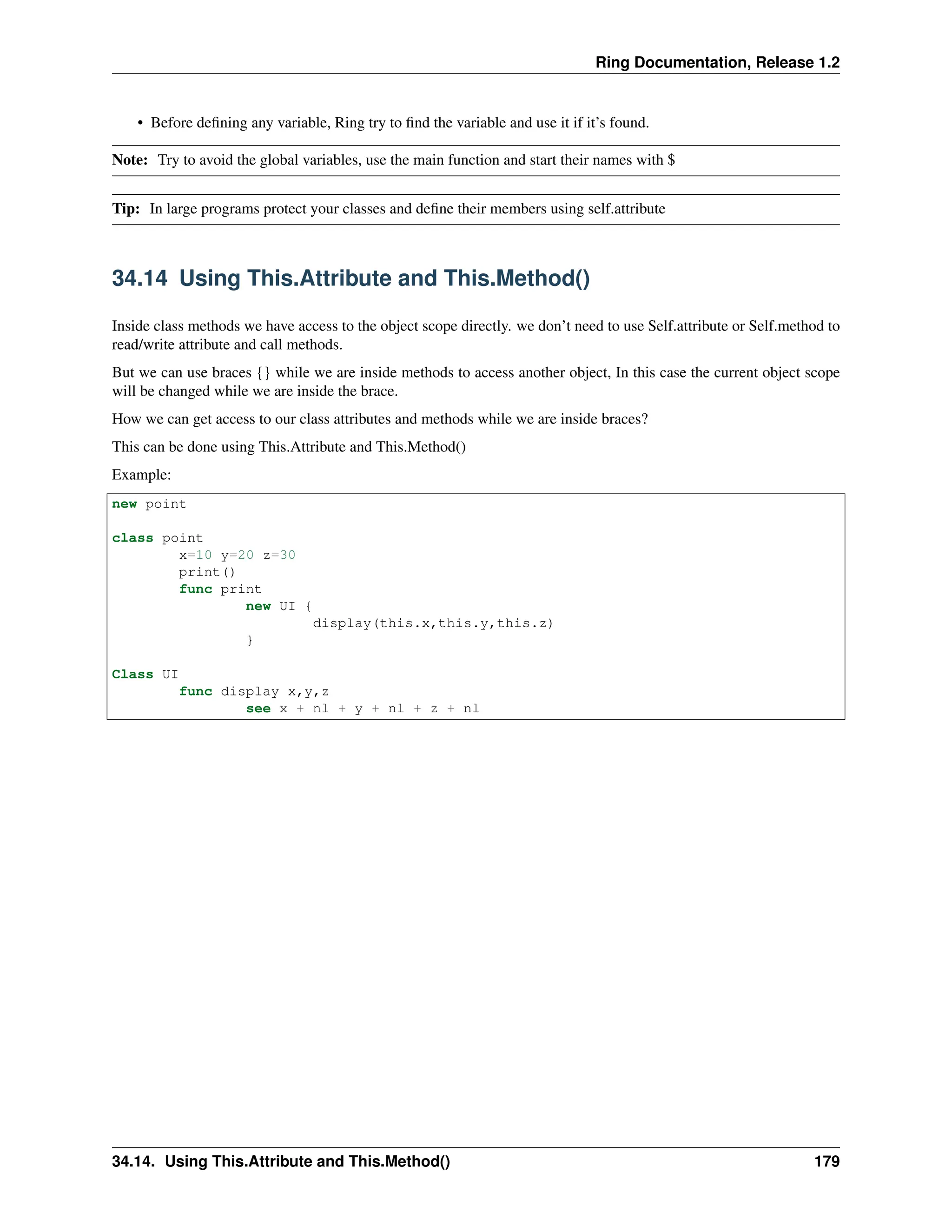 Ring Documentation, Release 1.2 • Before defining any variable, Ring try to find the variable and use it if it’s found. Note: Try to avoid the global variables, use the main function and start their names with $ Tip: In large programs protect your classes and define their members using self.attribute 34.14 Using This.Attribute and This.Method() Inside class methods we have access to the object scope directly. we don’t need to use Self.attribute or Self.method to read/write attribute and call methods. But we can use braces {} while we are inside methods to access another object, In this case the current object scope will be changed while we are inside the brace. How we can get access to our class attributes and methods while we are inside braces? This can be done using This.Attribute and This.Method() Example: new point class point x=10 y=20 z=30 print() func print new UI { display(this.x,this.y,this.z) } Class UI func display x,y,z see x + nl + y + nl + z + nl 34.14. Using This.Attribute and This.Method() 179 