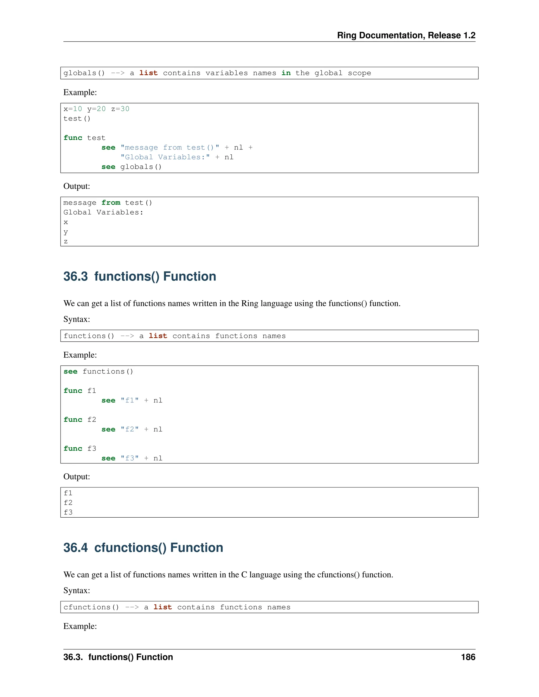 Ring Documentation, Release 1.2 globals() --> a list contains variables names in the global scope Example: x=10 y=20 z=30 test() func test see "message from test()" + nl + "Global Variables:" + nl see globals() Output: message from test() Global Variables: x y z 36.3 functions() Function We can get a list of functions names written in the Ring language using the functions() function. Syntax: functions() --> a list contains functions names Example: see functions() func f1 see "f1" + nl func f2 see "f2" + nl func f3 see "f3" + nl Output: f1 f2 f3 36.4 cfunctions() Function We can get a list of functions names written in the C language using the cfunctions() function. Syntax: cfunctions() --> a list contains functions names Example: 36.3. functions() Function 186 