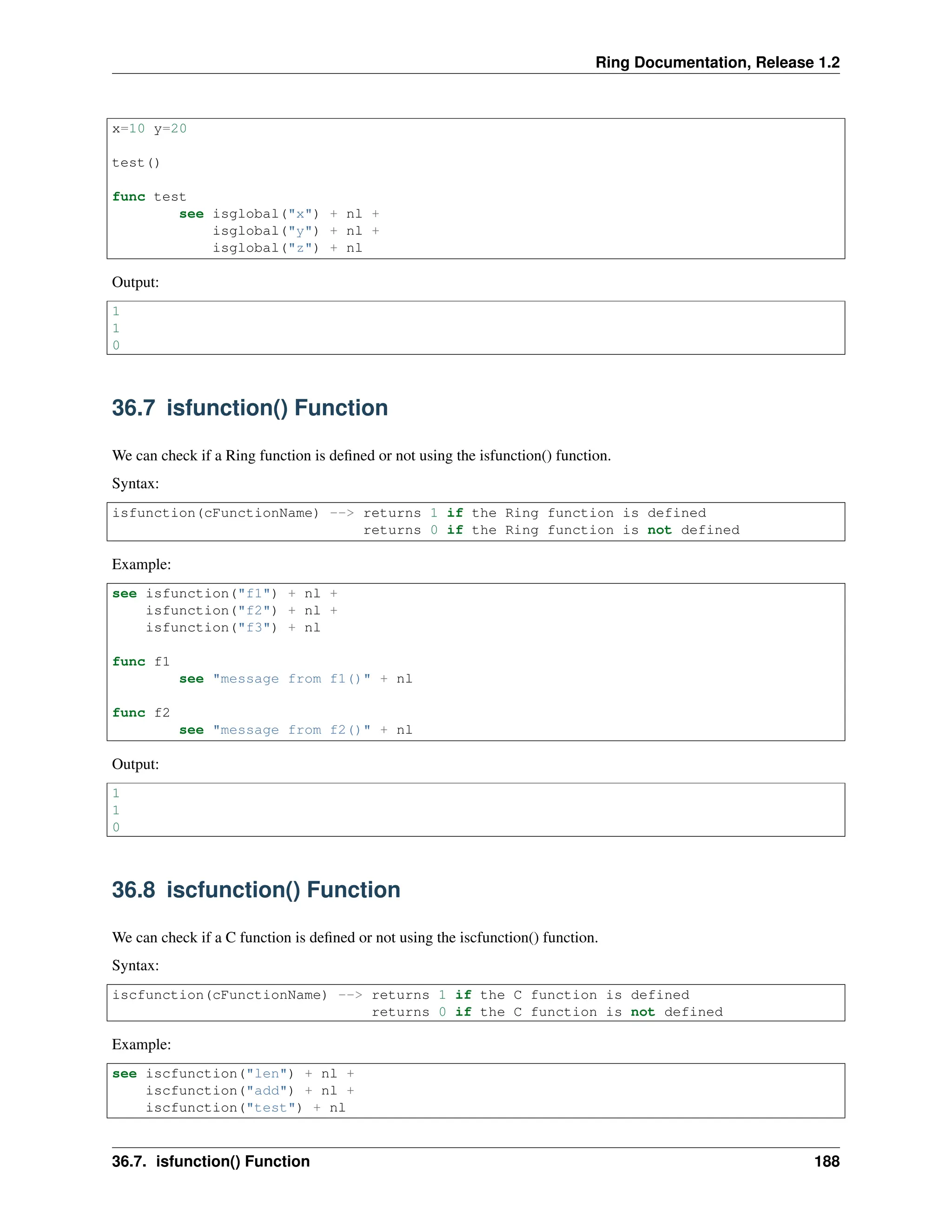 Ring Documentation, Release 1.2 x=10 y=20 test() func test see isglobal("x") + nl + isglobal("y") + nl + isglobal("z") + nl Output: 1 1 0 36.7 isfunction() Function We can check if a Ring function is defined or not using the isfunction() function. Syntax: isfunction(cFunctionName) --> returns 1 if the Ring function is defined returns 0 if the Ring function is not defined Example: see isfunction("f1") + nl + isfunction("f2") + nl + isfunction("f3") + nl func f1 see "message from f1()" + nl func f2 see "message from f2()" + nl Output: 1 1 0 36.8 iscfunction() Function We can check if a C function is defined or not using the iscfunction() function. Syntax: iscfunction(cFunctionName) --> returns 1 if the C function is defined returns 0 if the C function is not defined Example: see iscfunction("len") + nl + iscfunction("add") + nl + iscfunction("test") + nl 36.7. isfunction() Function 188 