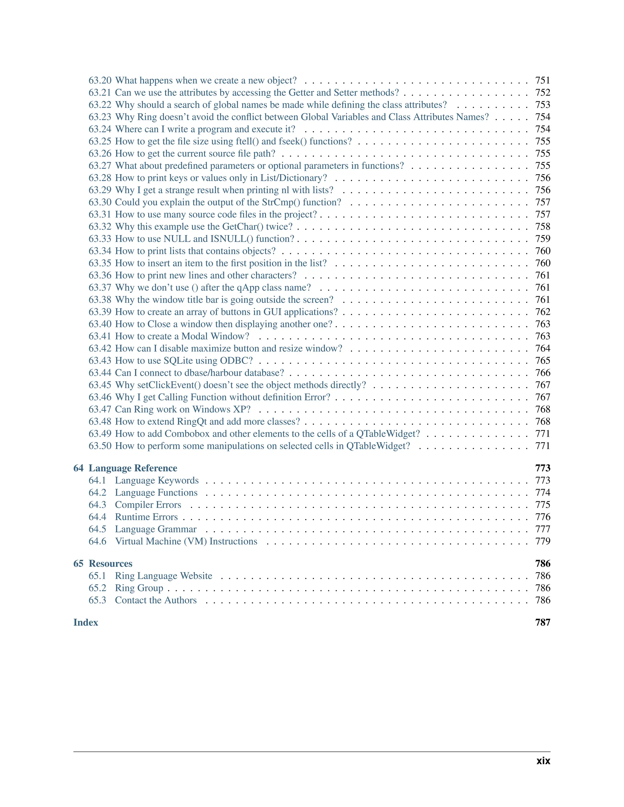63.20 What happens when we create a new object? . . . . . . . . . . . . . . . . . . . . . . . . . . . . . . 751 63.21 Can we use the attributes by accessing the Getter and Setter methods? . . . . . . . . . . . . . . . . . 752 63.22 Why should a search of global names be made while defining the class attributes? . . . . . . . . . . 753 63.23 Why Ring doesn’t avoid the conflict between Global Variables and Class Attributes Names? . . . . . 754 63.24 Where can I write a program and execute it? . . . . . . . . . . . . . . . . . . . . . . . . . . . . . . 754 63.25 How to get the file size using ftell() and fseek() functions? . . . . . . . . . . . . . . . . . . . . . . . 755 63.26 How to get the current source file path? . . . . . . . . . . . . . . . . . . . . . . . . . . . . . . . . . 755 63.27 What about predefined parameters or optional parameters in functions? . . . . . . . . . . . . . . . . 755 63.28 How to print keys or values only in List/Dictionary? . . . . . . . . . . . . . . . . . . . . . . . . . . 756 63.29 Why I get a strange result when printing nl with lists? . . . . . . . . . . . . . . . . . . . . . . . . . 756 63.30 Could you explain the output of the StrCmp() function? . . . . . . . . . . . . . . . . . . . . . . . . 757 63.31 How to use many source code files in the project? . . . . . . . . . . . . . . . . . . . . . . . . . . . . 757 63.32 Why this example use the GetChar() twice? . . . . . . . . . . . . . . . . . . . . . . . . . . . . . . . 758 63.33 How to use NULL and ISNULL() function? . . . . . . . . . . . . . . . . . . . . . . . . . . . . . . . 759 63.34 How to print lists that contains objects? . . . . . . . . . . . . . . . . . . . . . . . . . . . . . . . . . 760 63.35 How to insert an item to the first position in the list? . . . . . . . . . . . . . . . . . . . . . . . . . . 760 63.36 How to print new lines and other characters? . . . . . . . . . . . . . . . . . . . . . . . . . . . . . . 761 63.37 Why we don’t use () after the qApp class name? . . . . . . . . . . . . . . . . . . . . . . . . . . . . 761 63.38 Why the window title bar is going outside the screen? . . . . . . . . . . . . . . . . . . . . . . . . . 761 63.39 How to create an array of buttons in GUI applications? . . . . . . . . . . . . . . . . . . . . . . . . . 762 63.40 How to Close a window then displaying another one? . . . . . . . . . . . . . . . . . . . . . . . . . . 763 63.41 How to create a Modal Window? . . . . . . . . . . . . . . . . . . . . . . . . . . . . . . . . . . . . 763 63.42 How can I disable maximize button and resize window? . . . . . . . . . . . . . . . . . . . . . . . . 764 63.43 How to use SQLite using ODBC? . . . . . . . . . . . . . . . . . . . . . . . . . . . . . . . . . . . . 765 63.44 Can I connect to dbase/harbour database? . . . . . . . . . . . . . . . . . . . . . . . . . . . . . . . . 766 63.45 Why setClickEvent() doesn’t see the object methods directly? . . . . . . . . . . . . . . . . . . . . . 767 63.46 Why I get Calling Function without definition Error? . . . . . . . . . . . . . . . . . . . . . . . . . . 767 63.47 Can Ring work on Windows XP? . . . . . . . . . . . . . . . . . . . . . . . . . . . . . . . . . . . . 768 63.48 How to extend RingQt and add more classes? . . . . . . . . . . . . . . . . . . . . . . . . . . . . . . 768 63.49 How to add Combobox and other elements to the cells of a QTableWidget? . . . . . . . . . . . . . . 771 63.50 How to perform some manipulations on selected cells in QTableWidget? . . . . . . . . . . . . . . . 771 64 Language Reference 773 64.1 Language Keywords . . . . . . . . . . . . . . . . . . . . . . . . . . . . . . . . . . . . . . . . . . . 773 64.2 Language Functions . . . . . . . . . . . . . . . . . . . . . . . . . . . . . . . . . . . . . . . . . . . 774 64.3 Compiler Errors . . . . . . . . . . . . . . . . . . . . . . . . . . . . . . . . . . . . . . . . . . . . . 775 64.4 Runtime Errors . . . . . . . . . . . . . . . . . . . . . . . . . . . . . . . . . . . . . . . . . . . . . . 776 64.5 Language Grammar . . . . . . . . . . . . . . . . . . . . . . . . . . . . . . . . . . . . . . . . . . . 777 64.6 Virtual Machine (VM) Instructions . . . . . . . . . . . . . . . . . . . . . . . . . . . . . . . . . . . 779 65 Resources 786 65.1 Ring Language Website . . . . . . . . . . . . . . . . . . . . . . . . . . . . . . . . . . . . . . . . . 786 65.2 Ring Group . . . . . . . . . . . . . . . . . . . . . . . . . . . . . . . . . . . . . . . . . . . . . . . . 786 65.3 Contact the Authors . . . . . . . . . . . . . . . . . . . . . . . . . . . . . . . . . . . . . . . . . . . 786 Index 787 xix 