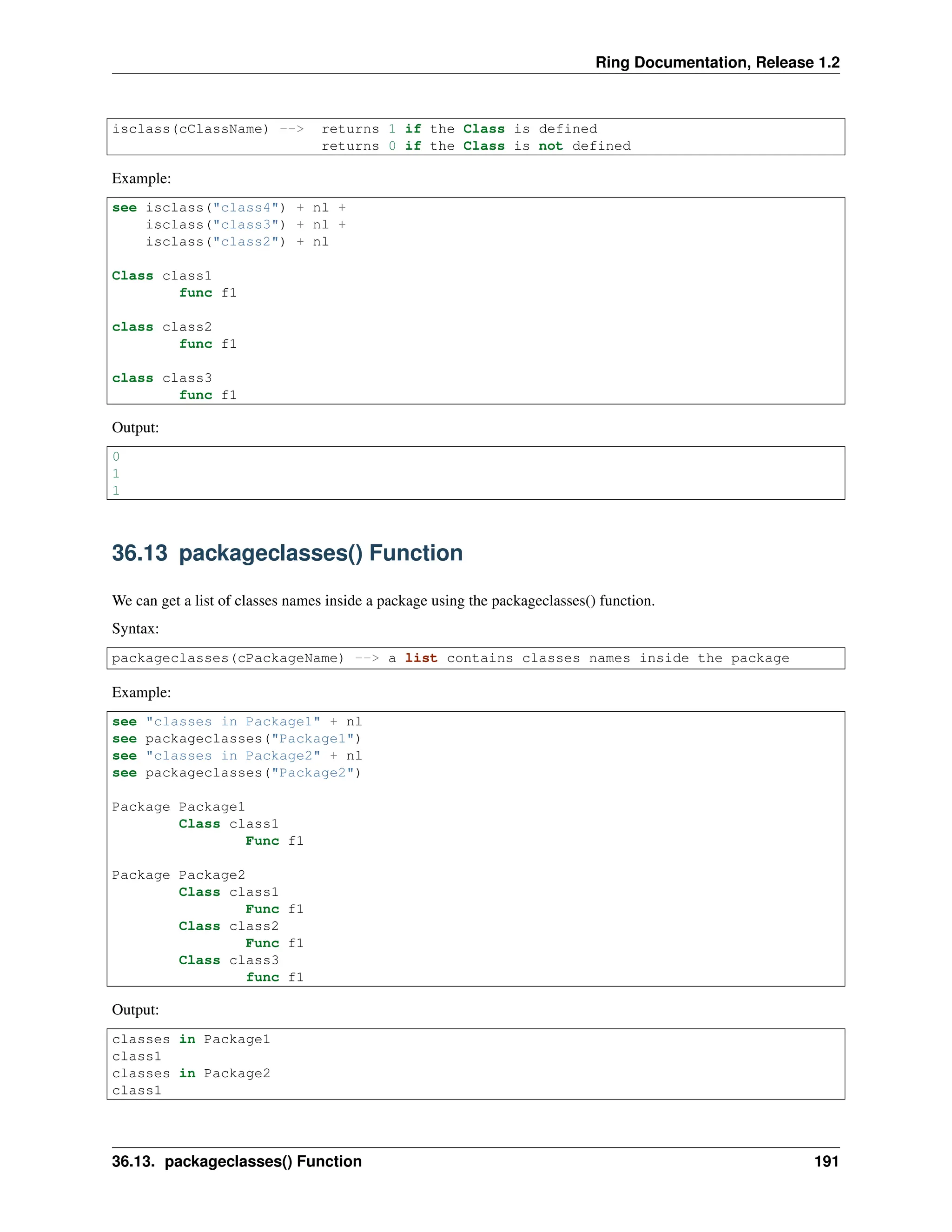 Ring Documentation, Release 1.2 isclass(cClassName) --> returns 1 if the Class is defined returns 0 if the Class is not defined Example: see isclass("class4") + nl + isclass("class3") + nl + isclass("class2") + nl Class class1 func f1 class class2 func f1 class class3 func f1 Output: 0 1 1 36.13 packageclasses() Function We can get a list of classes names inside a package using the packageclasses() function. Syntax: packageclasses(cPackageName) --> a list contains classes names inside the package Example: see "classes in Package1" + nl see packageclasses("Package1") see "classes in Package2" + nl see packageclasses("Package2") Package Package1 Class class1 Func f1 Package Package2 Class class1 Func f1 Class class2 Func f1 Class class3 func f1 Output: classes in Package1 class1 classes in Package2 class1 36.13. packageclasses() Function 191 