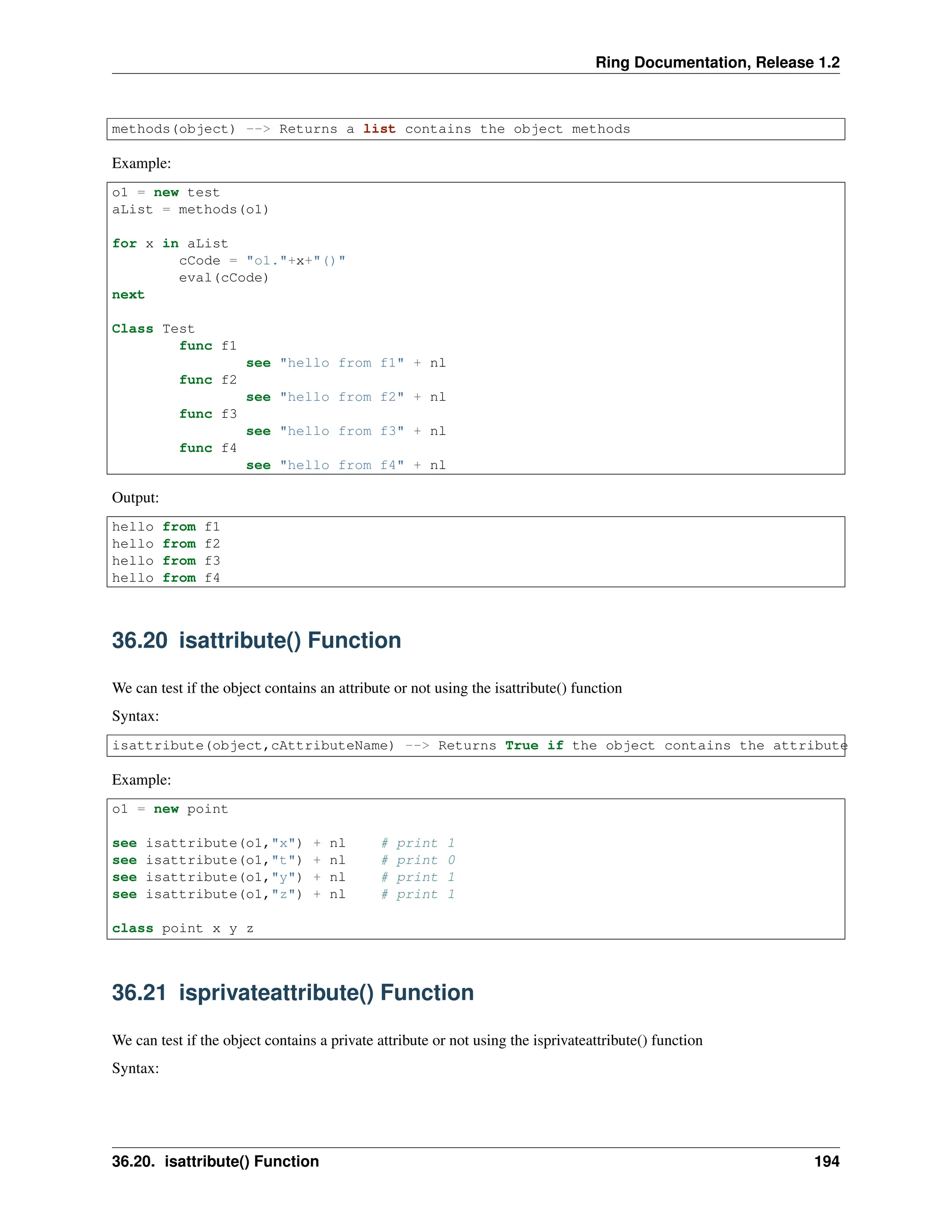 Ring Documentation, Release 1.2 methods(object) --> Returns a list contains the object methods Example: o1 = new test aList = methods(o1) for x in aList cCode = "o1."+x+"()" eval(cCode) next Class Test func f1 see "hello from f1" + nl func f2 see "hello from f2" + nl func f3 see "hello from f3" + nl func f4 see "hello from f4" + nl Output: hello from f1 hello from f2 hello from f3 hello from f4 36.20 isattribute() Function We can test if the object contains an attribute or not using the isattribute() function Syntax: isattribute(object,cAttributeName) --> Returns True if the object contains the attribute Example: o1 = new point see isattribute(o1,"x") + nl # print 1 see isattribute(o1,"t") + nl # print 0 see isattribute(o1,"y") + nl # print 1 see isattribute(o1,"z") + nl # print 1 class point x y z 36.21 isprivateattribute() Function We can test if the object contains a private attribute or not using the isprivateattribute() function Syntax: 36.20. isattribute() Function 194 