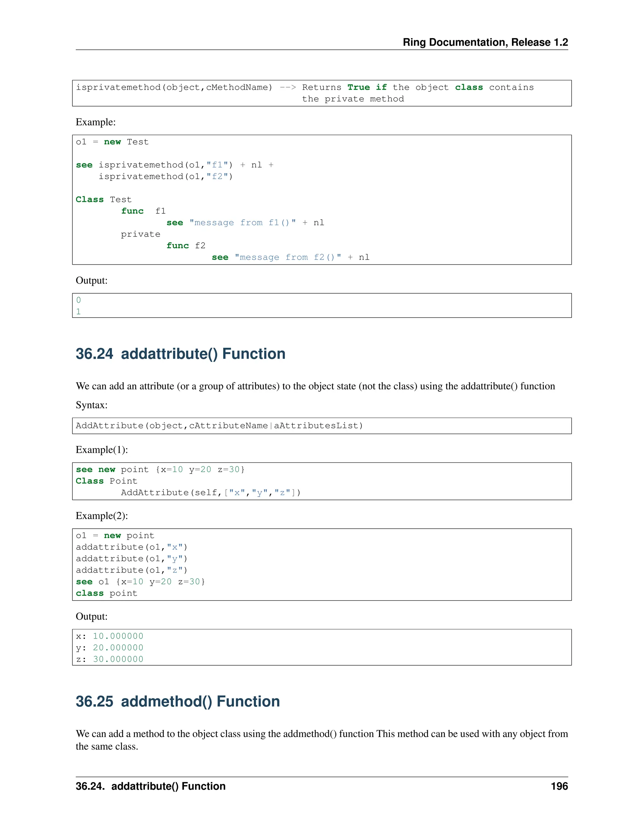 Ring Documentation, Release 1.2 isprivatemethod(object,cMethodName) --> Returns True if the object class contains the private method Example: o1 = new Test see isprivatemethod(o1,"f1") + nl + isprivatemethod(o1,"f2") Class Test func f1 see "message from f1()" + nl private func f2 see "message from f2()" + nl Output: 0 1 36.24 addattribute() Function We can add an attribute (or a group of attributes) to the object state (not the class) using the addattribute() function Syntax: AddAttribute(object,cAttributeName|aAttributesList) Example(1): see new point {x=10 y=20 z=30} Class Point AddAttribute(self,["x","y","z"]) Example(2): o1 = new point addattribute(o1,"x") addattribute(o1,"y") addattribute(o1,"z") see o1 {x=10 y=20 z=30} class point Output: x: 10.000000 y: 20.000000 z: 30.000000 36.25 addmethod() Function We can add a method to the object class using the addmethod() function This method can be used with any object from the same class. 36.24. addattribute() Function 196 