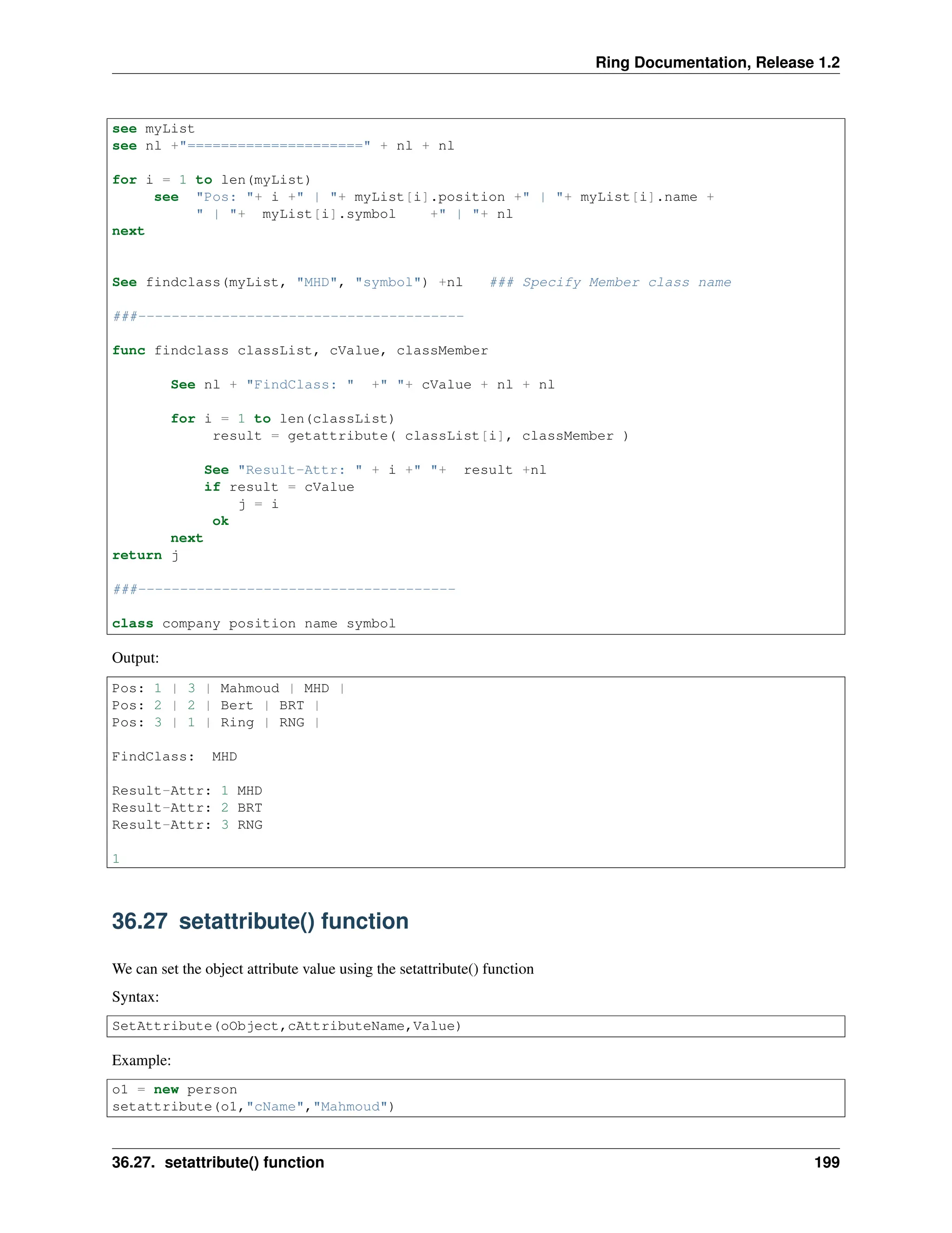 Ring Documentation, Release 1.2 see myList see nl +"=====================" + nl + nl for i = 1 to len(myList) see "Pos: "+ i +" | "+ myList[i].position +" | "+ myList[i].name + " | "+ myList[i].symbol +" | "+ nl next See findclass(myList, "MHD", "symbol") +nl ### Specify Member class name ###--------------------------------------- func findclass classList, cValue, classMember See nl + "FindClass: " +" "+ cValue + nl + nl for i = 1 to len(classList) result = getattribute( classList[i], classMember ) See "Result-Attr: " + i +" "+ result +nl if result = cValue j = i ok next return j ###-------------------------------------- class company position name symbol Output: Pos: 1 | 3 | Mahmoud | MHD | Pos: 2 | 2 | Bert | BRT | Pos: 3 | 1 | Ring | RNG | FindClass: MHD Result-Attr: 1 MHD Result-Attr: 2 BRT Result-Attr: 3 RNG 1 36.27 setattribute() function We can set the object attribute value using the setattribute() function Syntax: SetAttribute(oObject,cAttributeName,Value) Example: o1 = new person setattribute(o1,"cName","Mahmoud") 36.27. setattribute() function 199 