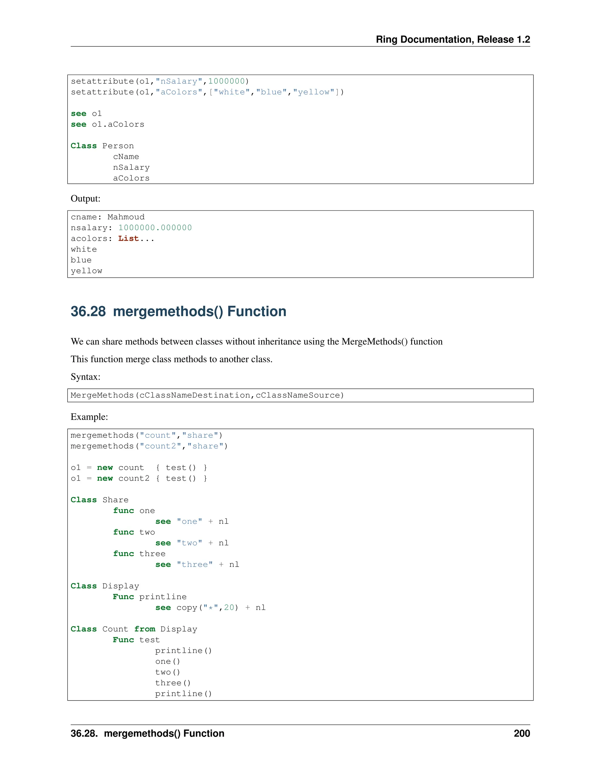 Ring Documentation, Release 1.2 setattribute(o1,"nSalary",1000000) setattribute(o1,"aColors",["white","blue","yellow"]) see o1 see o1.aColors Class Person cName nSalary aColors Output: cname: Mahmoud nsalary: 1000000.000000 acolors: List... white blue yellow 36.28 mergemethods() Function We can share methods between classes without inheritance using the MergeMethods() function This function merge class methods to another class. Syntax: MergeMethods(cClassNameDestination,cClassNameSource) Example: mergemethods("count","share") mergemethods("count2","share") o1 = new count { test() } o1 = new count2 { test() } Class Share func one see "one" + nl func two see "two" + nl func three see "three" + nl Class Display Func printline see copy("*",20) + nl Class Count from Display Func test printline() one() two() three() printline() 36.28. mergemethods() Function 200 