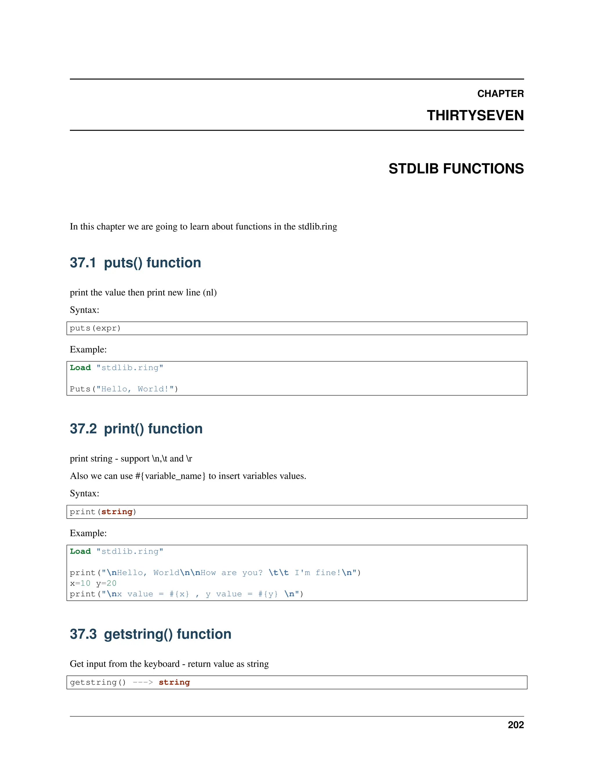 CHAPTER THIRTYSEVEN STDLIB FUNCTIONS In this chapter we are going to learn about functions in the stdlib.ring 37.1 puts() function print the value then print new line (nl) Syntax: puts(expr) Example: Load "stdlib.ring" Puts("Hello, World!") 37.2 print() function print string - support n,t and r Also we can use #{variable_name} to insert variables values. Syntax: print(string) Example: Load "stdlib.ring" print("nHello, WorldnnHow are you? tt I'm fine!n") x=10 y=20 print("nx value = #{x} , y value = #{y} n") 37.3 getstring() function Get input from the keyboard - return value as string getstring() ---> string 202 
