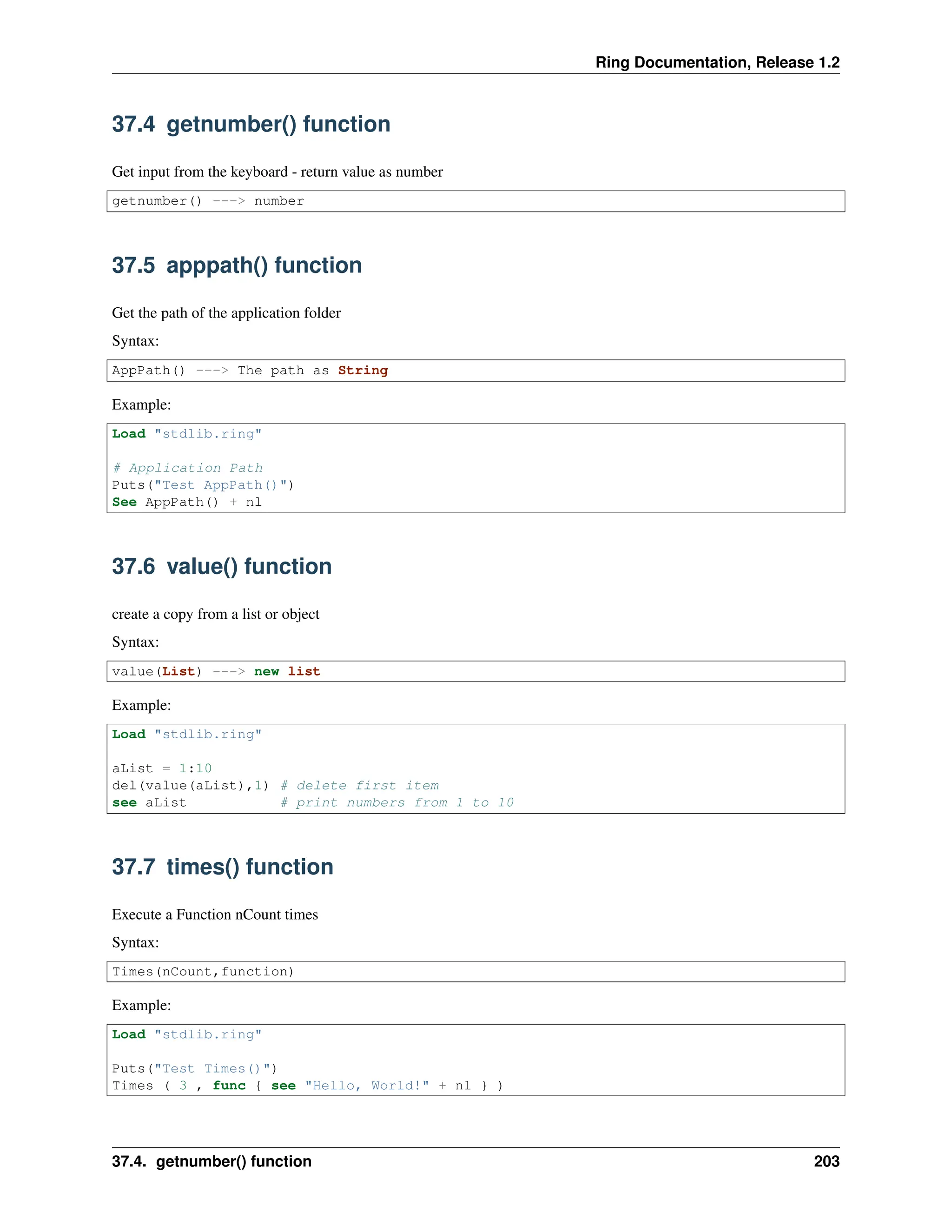 Ring Documentation, Release 1.2 37.4 getnumber() function Get input from the keyboard - return value as number getnumber() ---> number 37.5 apppath() function Get the path of the application folder Syntax: AppPath() ---> The path as String Example: Load "stdlib.ring" # Application Path Puts("Test AppPath()") See AppPath() + nl 37.6 value() function create a copy from a list or object Syntax: value(List) ---> new list Example: Load "stdlib.ring" aList = 1:10 del(value(aList),1) # delete first item see aList # print numbers from 1 to 10 37.7 times() function Execute a Function nCount times Syntax: Times(nCount,function) Example: Load "stdlib.ring" Puts("Test Times()") Times ( 3 , func { see "Hello, World!" + nl } ) 37.4. getnumber() function 203 