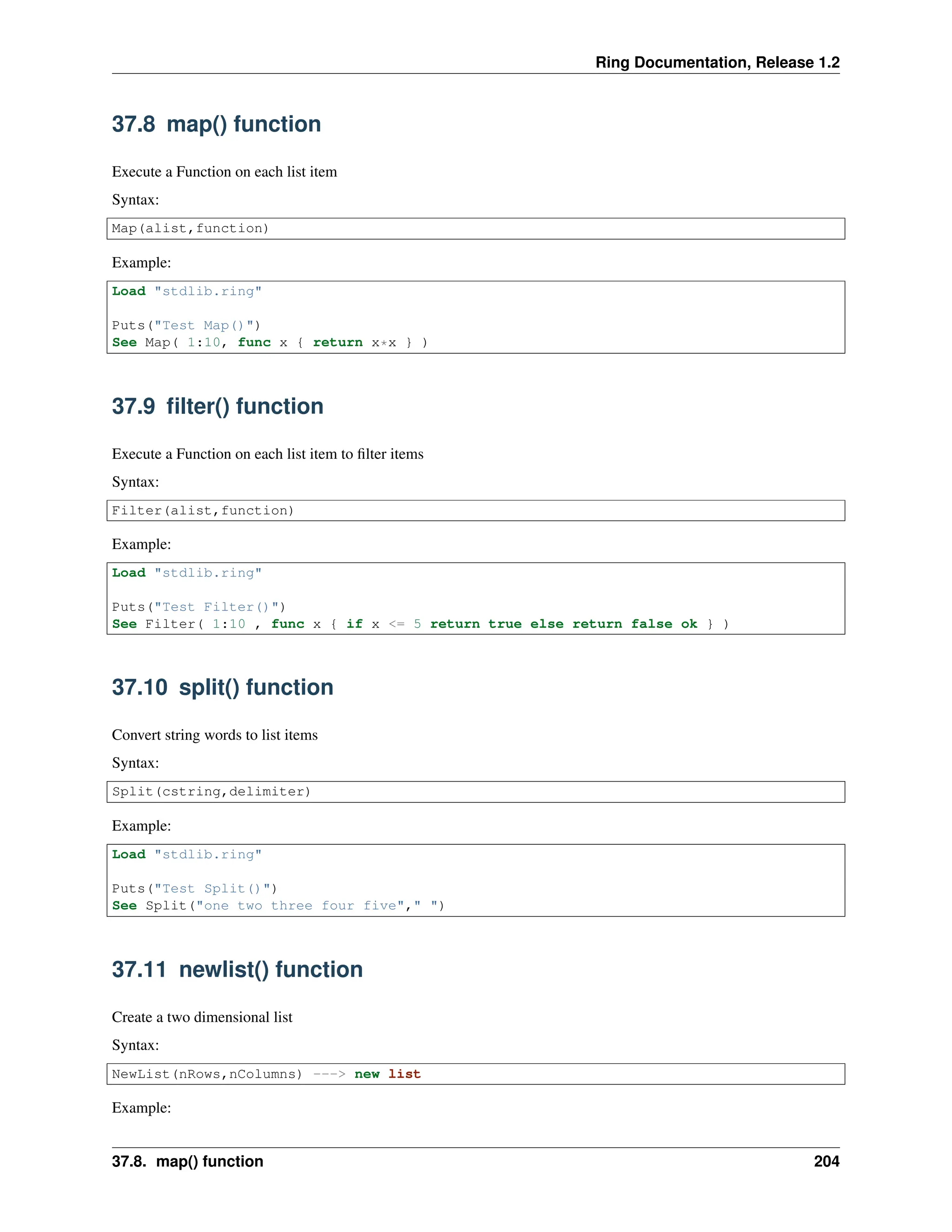 Ring Documentation, Release 1.2 37.8 map() function Execute a Function on each list item Syntax: Map(alist,function) Example: Load "stdlib.ring" Puts("Test Map()") See Map( 1:10, func x { return x*x } ) 37.9 filter() function Execute a Function on each list item to filter items Syntax: Filter(alist,function) Example: Load "stdlib.ring" Puts("Test Filter()") See Filter( 1:10 , func x { if x <= 5 return true else return false ok } ) 37.10 split() function Convert string words to list items Syntax: Split(cstring,delimiter) Example: Load "stdlib.ring" Puts("Test Split()") See Split("one two three four five"," ") 37.11 newlist() function Create a two dimensional list Syntax: NewList(nRows,nColumns) ---> new list Example: 37.8. map() function 204 