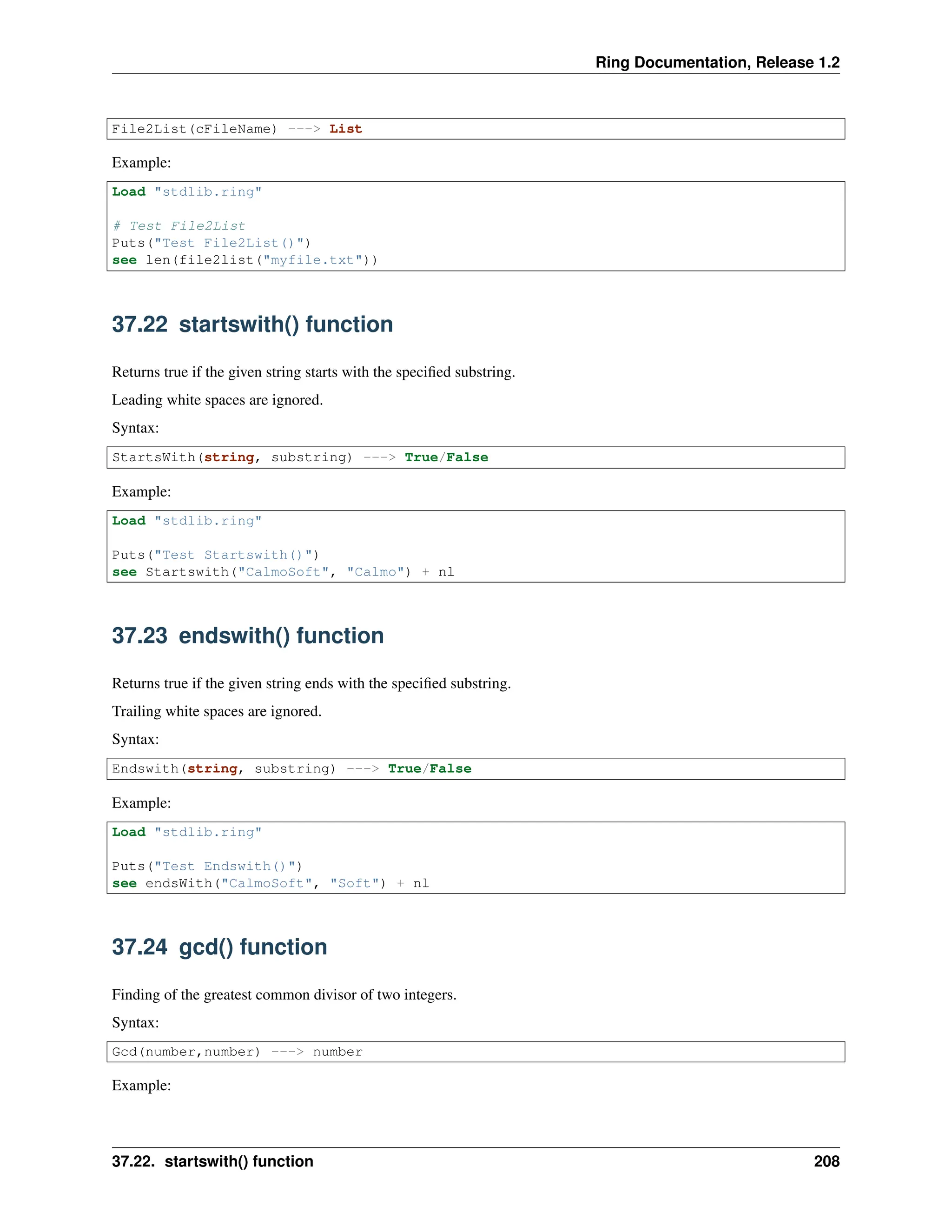 Ring Documentation, Release 1.2 File2List(cFileName) ---> List Example: Load "stdlib.ring" # Test File2List Puts("Test File2List()") see len(file2list("myfile.txt")) 37.22 startswith() function Returns true if the given string starts with the specified substring. Leading white spaces are ignored. Syntax: StartsWith(string, substring) ---> True/False Example: Load "stdlib.ring" Puts("Test Startswith()") see Startswith("CalmoSoft", "Calmo") + nl 37.23 endswith() function Returns true if the given string ends with the specified substring. Trailing white spaces are ignored. Syntax: Endswith(string, substring) ---> True/False Example: Load "stdlib.ring" Puts("Test Endswith()") see endsWith("CalmoSoft", "Soft") + nl 37.24 gcd() function Finding of the greatest common divisor of two integers. Syntax: Gcd(number,number) ---> number Example: 37.22. startswith() function 208 