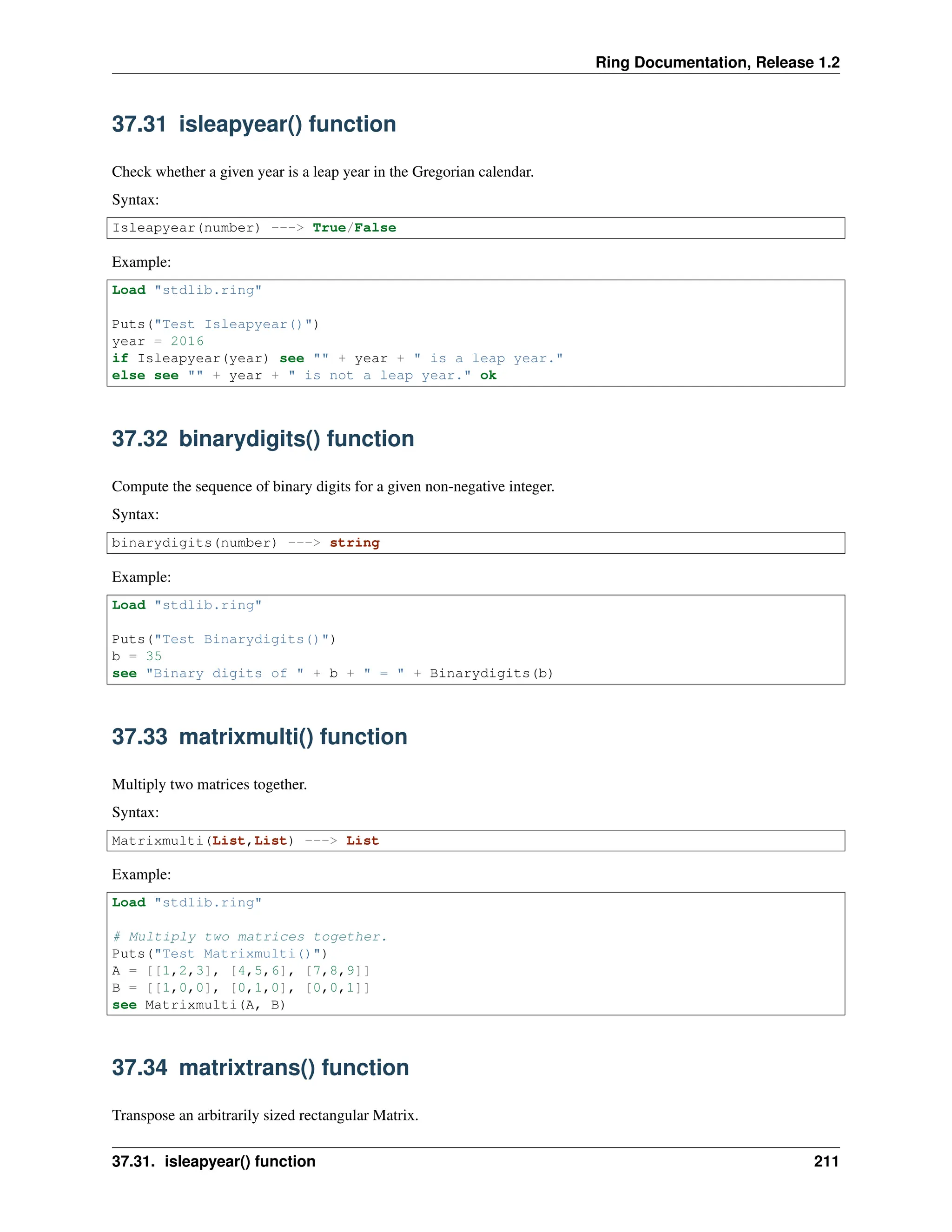 Ring Documentation, Release 1.2 37.31 isleapyear() function Check whether a given year is a leap year in the Gregorian calendar. Syntax: Isleapyear(number) ---> True/False Example: Load "stdlib.ring" Puts("Test Isleapyear()") year = 2016 if Isleapyear(year) see "" + year + " is a leap year." else see "" + year + " is not a leap year." ok 37.32 binarydigits() function Compute the sequence of binary digits for a given non-negative integer. Syntax: binarydigits(number) ---> string Example: Load "stdlib.ring" Puts("Test Binarydigits()") b = 35 see "Binary digits of " + b + " = " + Binarydigits(b) 37.33 matrixmulti() function Multiply two matrices together. Syntax: Matrixmulti(List,List) ---> List Example: Load "stdlib.ring" # Multiply two matrices together. Puts("Test Matrixmulti()") A = [[1,2,3], [4,5,6], [7,8,9]] B = [[1,0,0], [0,1,0], [0,0,1]] see Matrixmulti(A, B) 37.34 matrixtrans() function Transpose an arbitrarily sized rectangular Matrix. 37.31. isleapyear() function 211 