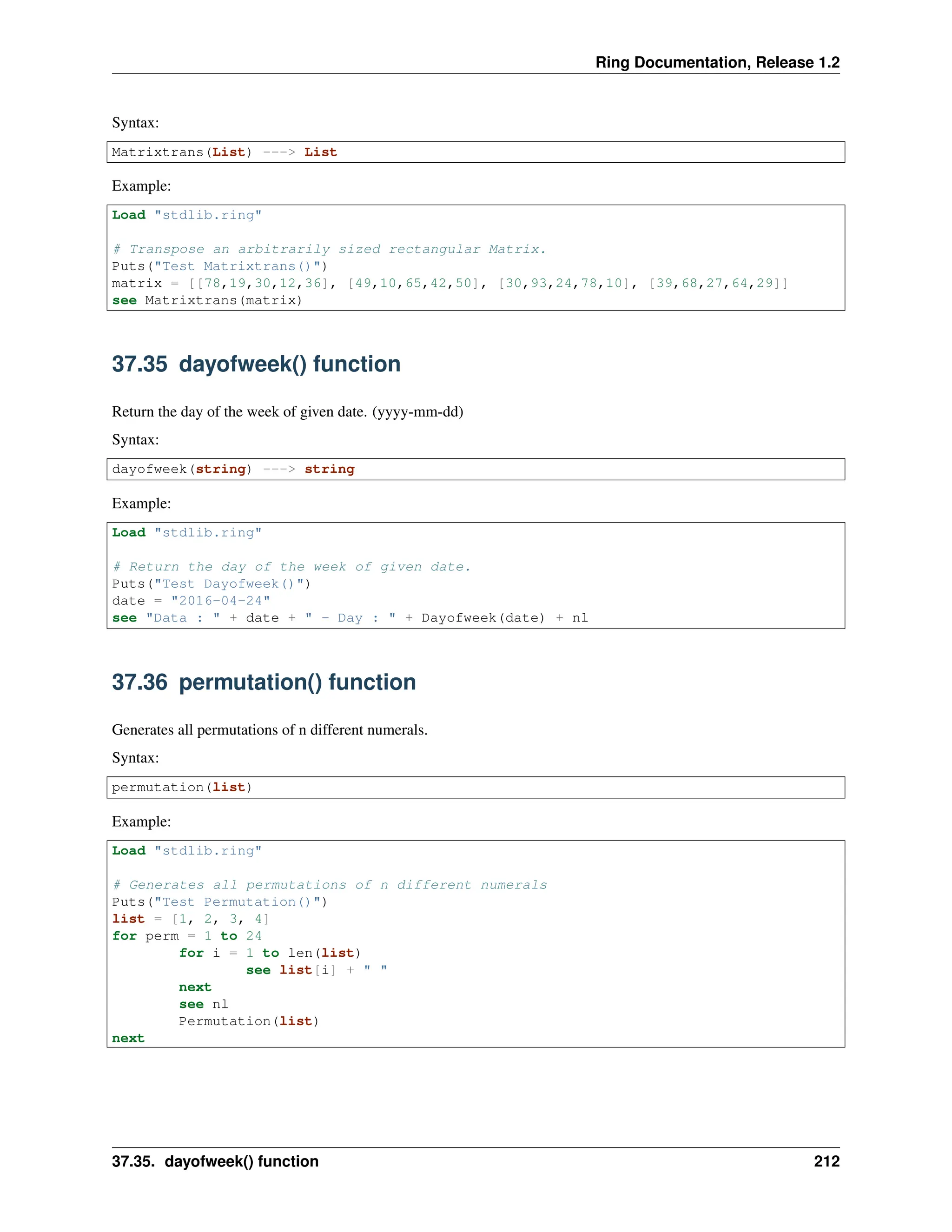 Ring Documentation, Release 1.2 Syntax: Matrixtrans(List) ---> List Example: Load "stdlib.ring" # Transpose an arbitrarily sized rectangular Matrix. Puts("Test Matrixtrans()") matrix = [[78,19,30,12,36], [49,10,65,42,50], [30,93,24,78,10], [39,68,27,64,29]] see Matrixtrans(matrix) 37.35 dayofweek() function Return the day of the week of given date. (yyyy-mm-dd) Syntax: dayofweek(string) ---> string Example: Load "stdlib.ring" # Return the day of the week of given date. Puts("Test Dayofweek()") date = "2016-04-24" see "Data : " + date + " - Day : " + Dayofweek(date) + nl 37.36 permutation() function Generates all permutations of n different numerals. Syntax: permutation(list) Example: Load "stdlib.ring" # Generates all permutations of n different numerals Puts("Test Permutation()") list = [1, 2, 3, 4] for perm = 1 to 24 for i = 1 to len(list) see list[i] + " " next see nl Permutation(list) next 37.35. dayofweek() function 212 