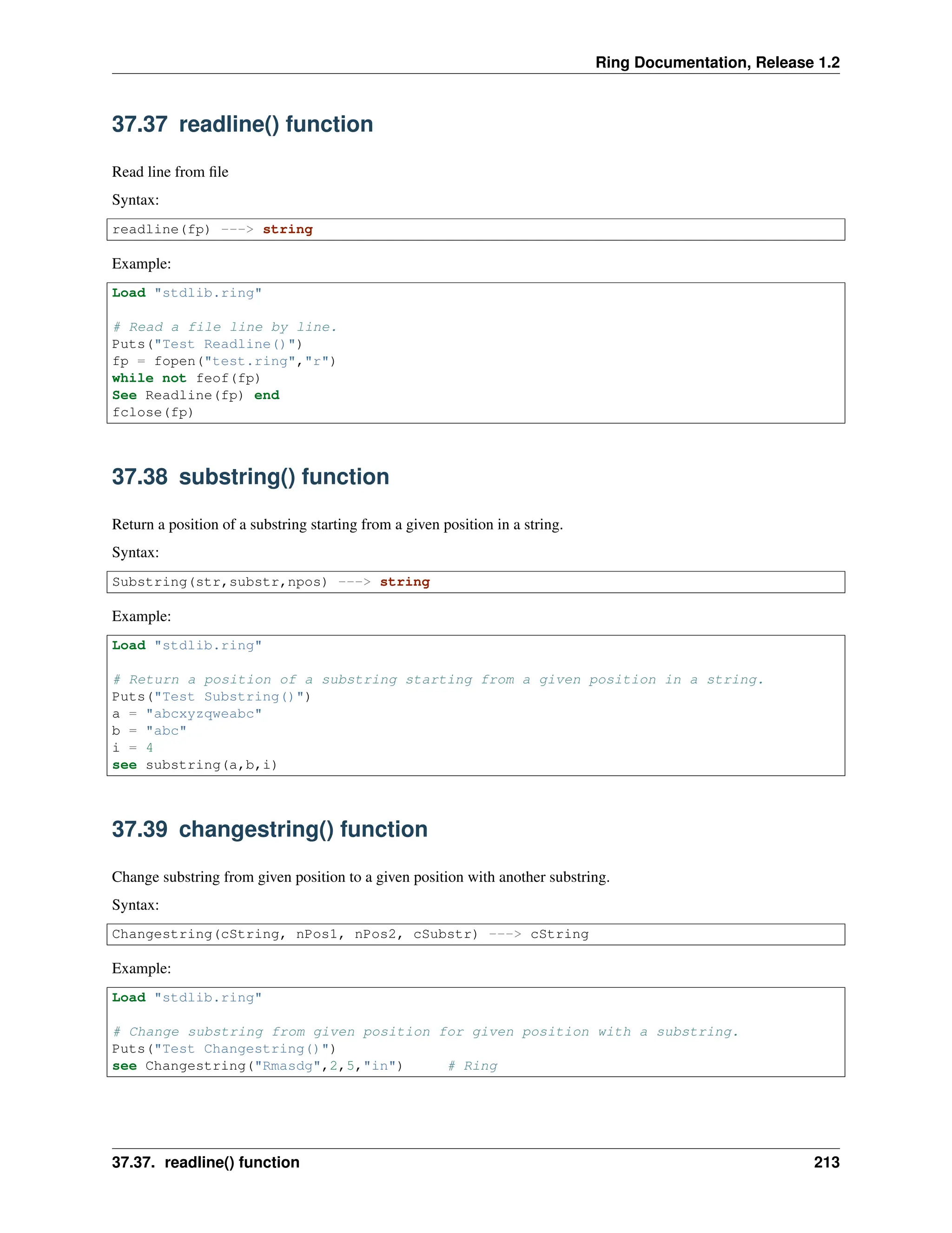Ring Documentation, Release 1.2 37.37 readline() function Read line from file Syntax: readline(fp) ---> string Example: Load "stdlib.ring" # Read a file line by line. Puts("Test Readline()") fp = fopen("test.ring","r") while not feof(fp) See Readline(fp) end fclose(fp) 37.38 substring() function Return a position of a substring starting from a given position in a string. Syntax: Substring(str,substr,npos) ---> string Example: Load "stdlib.ring" # Return a position of a substring starting from a given position in a string. Puts("Test Substring()") a = "abcxyzqweabc" b = "abc" i = 4 see substring(a,b,i) 37.39 changestring() function Change substring from given position to a given position with another substring. Syntax: Changestring(cString, nPos1, nPos2, cSubstr) ---> cString Example: Load "stdlib.ring" # Change substring from given position for given position with a substring. Puts("Test Changestring()") see Changestring("Rmasdg",2,5,"in") # Ring 37.37. readline() function 213 