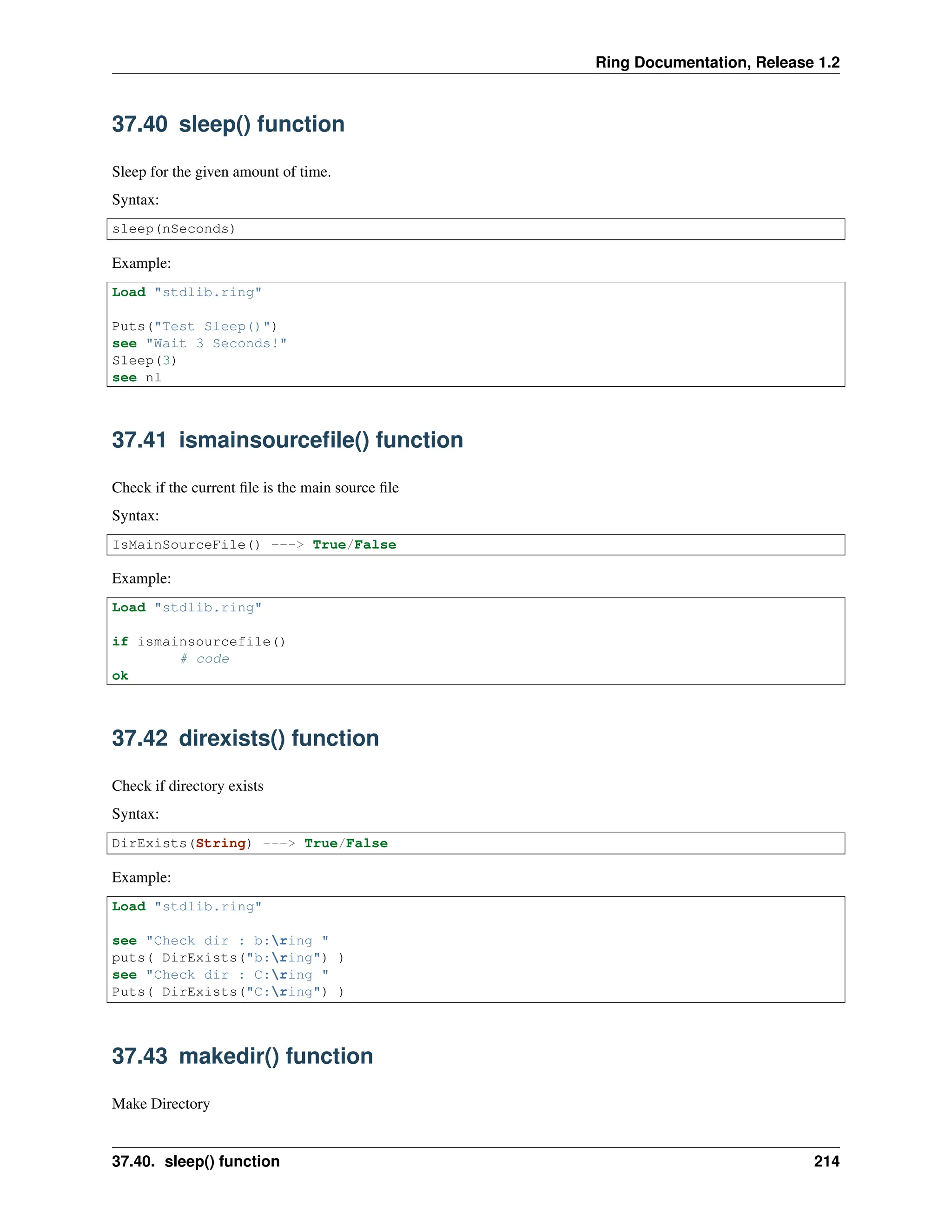 Ring Documentation, Release 1.2 37.40 sleep() function Sleep for the given amount of time. Syntax: sleep(nSeconds) Example: Load "stdlib.ring" Puts("Test Sleep()") see "Wait 3 Seconds!" Sleep(3) see nl 37.41 ismainsourcefile() function Check if the current file is the main source file Syntax: IsMainSourceFile() ---> True/False Example: Load "stdlib.ring" if ismainsourcefile() # code ok 37.42 direxists() function Check if directory exists Syntax: DirExists(String) ---> True/False Example: Load "stdlib.ring" see "Check dir : b:ring " puts( DirExists("b:ring") ) see "Check dir : C:ring " Puts( DirExists("C:ring") ) 37.43 makedir() function Make Directory 37.40. sleep() function 214 