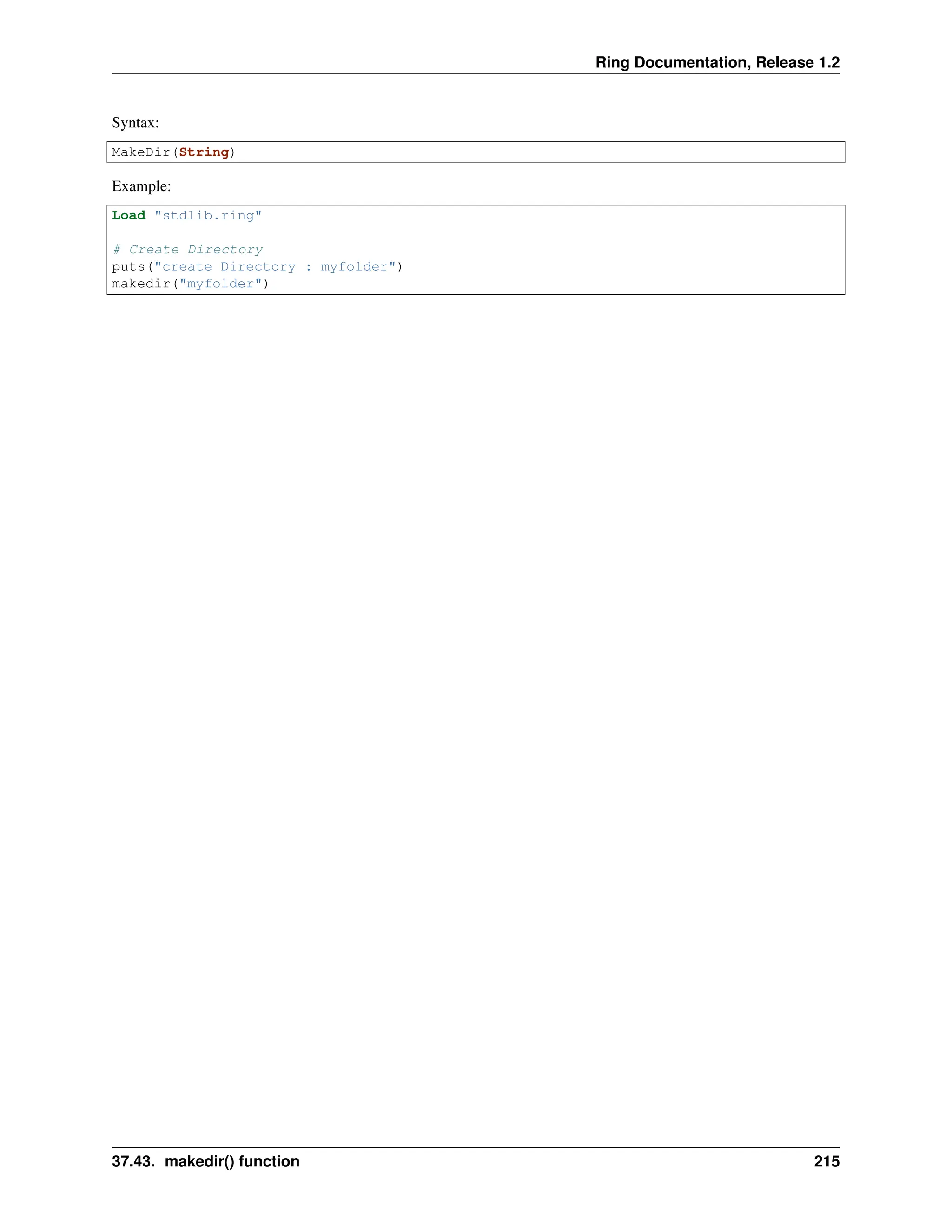 Ring Documentation, Release 1.2 Syntax: MakeDir(String) Example: Load "stdlib.ring" # Create Directory puts("create Directory : myfolder") makedir("myfolder") 37.43. makedir() function 215 