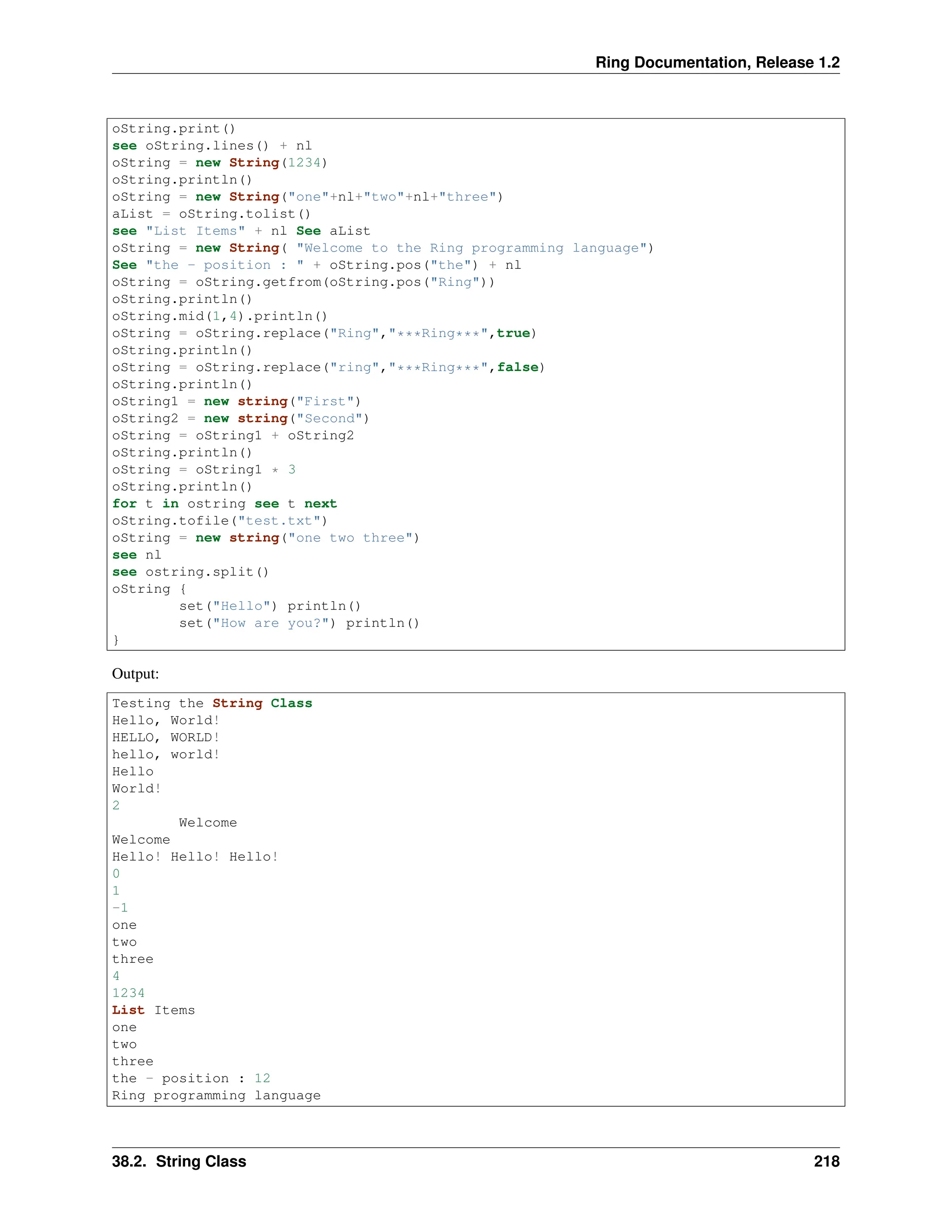 Ring Documentation, Release 1.2 oString.print() see oString.lines() + nl oString = new String(1234) oString.println() oString = new String("one"+nl+"two"+nl+"three") aList = oString.tolist() see "List Items" + nl See aList oString = new String( "Welcome to the Ring programming language") See "the - position : " + oString.pos("the") + nl oString = oString.getfrom(oString.pos("Ring")) oString.println() oString.mid(1,4).println() oString = oString.replace("Ring","***Ring***",true) oString.println() oString = oString.replace("ring","***Ring***",false) oString.println() oString1 = new string("First") oString2 = new string("Second") oString = oString1 + oString2 oString.println() oString = oString1 * 3 oString.println() for t in ostring see t next oString.tofile("test.txt") oString = new string("one two three") see nl see ostring.split() oString { set("Hello") println() set("How are you?") println() } Output: Testing the String Class Hello, World! HELLO, WORLD! hello, world! Hello World! 2 Welcome Welcome Hello! Hello! Hello! 0 1 -1 one two three 4 1234 List Items one two three the - position : 12 Ring programming language 38.2. String Class 218 