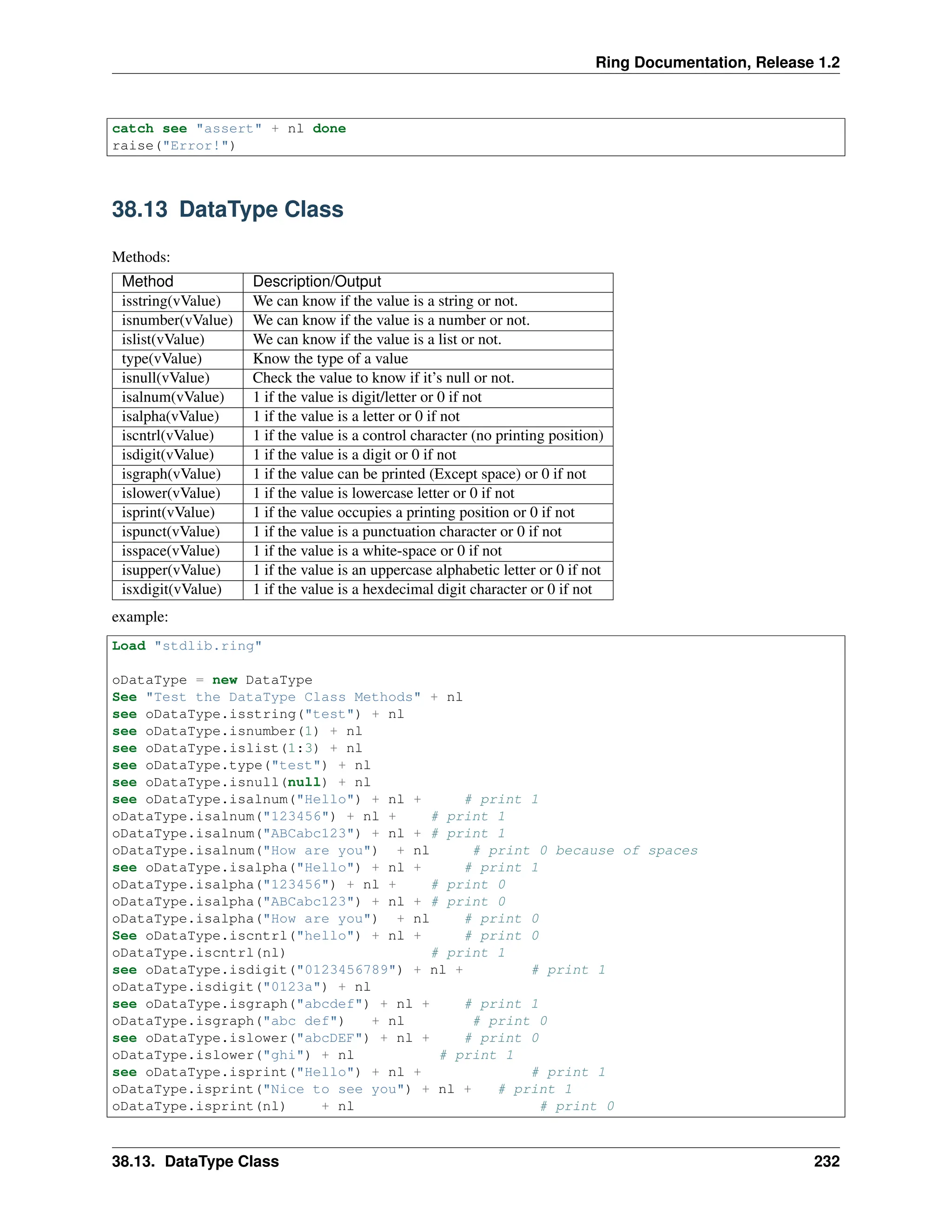 Ring Documentation, Release 1.2 catch see "assert" + nl done raise("Error!") 38.13 DataType Class Methods: Method Description/Output isstring(vValue) We can know if the value is a string or not. isnumber(vValue) We can know if the value is a number or not. islist(vValue) We can know if the value is a list or not. type(vValue) Know the type of a value isnull(vValue) Check the value to know if it’s null or not. isalnum(vValue) 1 if the value is digit/letter or 0 if not isalpha(vValue) 1 if the value is a letter or 0 if not iscntrl(vValue) 1 if the value is a control character (no printing position) isdigit(vValue) 1 if the value is a digit or 0 if not isgraph(vValue) 1 if the value can be printed (Except space) or 0 if not islower(vValue) 1 if the value is lowercase letter or 0 if not isprint(vValue) 1 if the value occupies a printing position or 0 if not ispunct(vValue) 1 if the value is a punctuation character or 0 if not isspace(vValue) 1 if the value is a white-space or 0 if not isupper(vValue) 1 if the value is an uppercase alphabetic letter or 0 if not isxdigit(vValue) 1 if the value is a hexdecimal digit character or 0 if not example: Load "stdlib.ring" oDataType = new DataType See "Test the DataType Class Methods" + nl see oDataType.isstring("test") + nl see oDataType.isnumber(1) + nl see oDataType.islist(1:3) + nl see oDataType.type("test") + nl see oDataType.isnull(null) + nl see oDataType.isalnum("Hello") + nl + # print 1 oDataType.isalnum("123456") + nl + # print 1 oDataType.isalnum("ABCabc123") + nl + # print 1 oDataType.isalnum("How are you") + nl # print 0 because of spaces see oDataType.isalpha("Hello") + nl + # print 1 oDataType.isalpha("123456") + nl + # print 0 oDataType.isalpha("ABCabc123") + nl + # print 0 oDataType.isalpha("How are you") + nl # print 0 See oDataType.iscntrl("hello") + nl + # print 0 oDataType.iscntrl(nl) # print 1 see oDataType.isdigit("0123456789") + nl + # print 1 oDataType.isdigit("0123a") + nl see oDataType.isgraph("abcdef") + nl + # print 1 oDataType.isgraph("abc def") + nl # print 0 see oDataType.islower("abcDEF") + nl + # print 0 oDataType.islower("ghi") + nl # print 1 see oDataType.isprint("Hello") + nl + # print 1 oDataType.isprint("Nice to see you") + nl + # print 1 oDataType.isprint(nl) + nl # print 0 38.13. DataType Class 232 