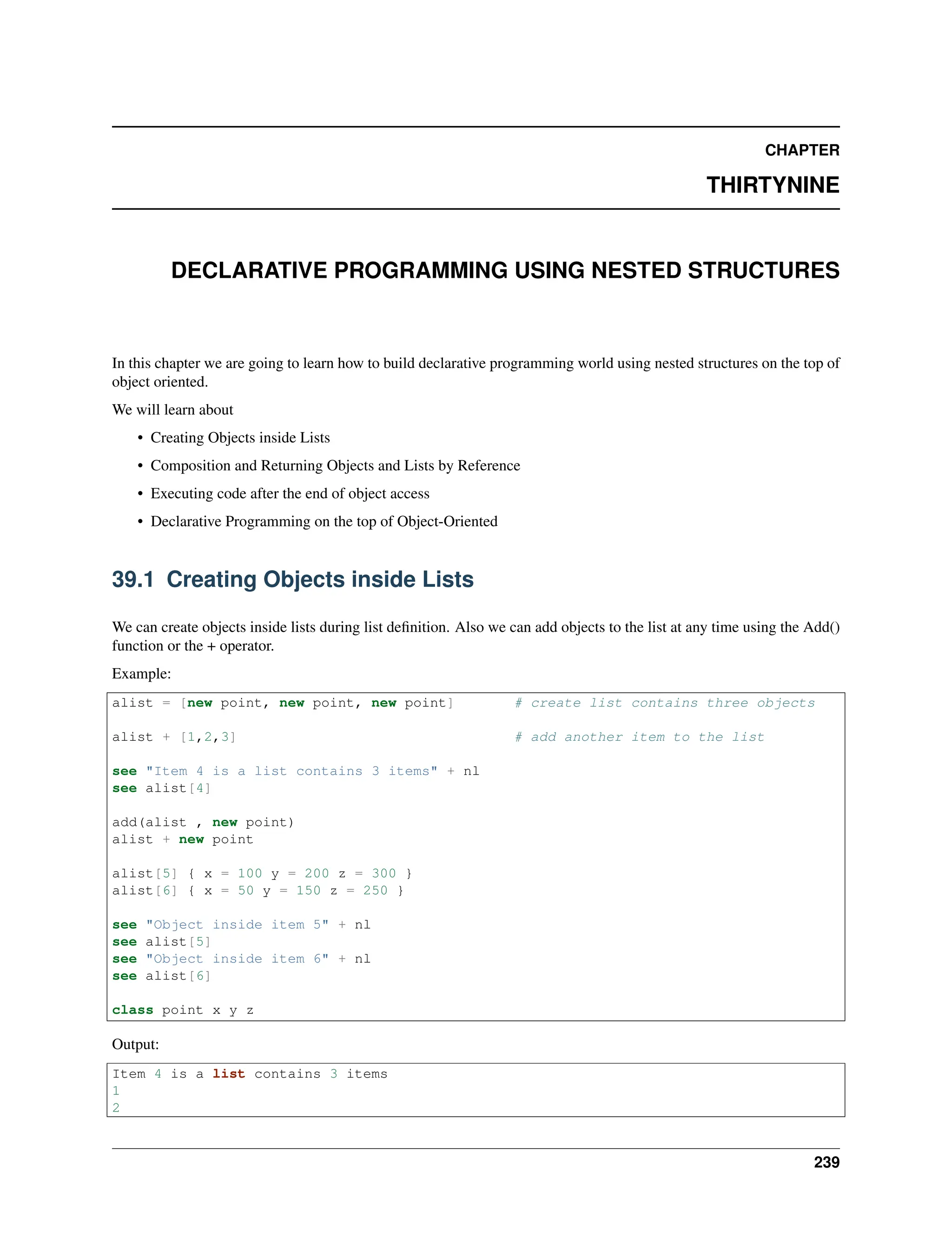 CHAPTER THIRTYNINE DECLARATIVE PROGRAMMING USING NESTED STRUCTURES In this chapter we are going to learn how to build declarative programming world using nested structures on the top of object oriented. We will learn about • Creating Objects inside Lists • Composition and Returning Objects and Lists by Reference • Executing code after the end of object access • Declarative Programming on the top of Object-Oriented 39.1 Creating Objects inside Lists We can create objects inside lists during list definition. Also we can add objects to the list at any time using the Add() function or the + operator. Example: alist = [new point, new point, new point] # create list contains three objects alist + [1,2,3] # add another item to the list see "Item 4 is a list contains 3 items" + nl see alist[4] add(alist , new point) alist + new point alist[5] { x = 100 y = 200 z = 300 } alist[6] { x = 50 y = 150 z = 250 } see "Object inside item 5" + nl see alist[5] see "Object inside item 6" + nl see alist[6] class point x y z Output: Item 4 is a list contains 3 items 1 2 239 