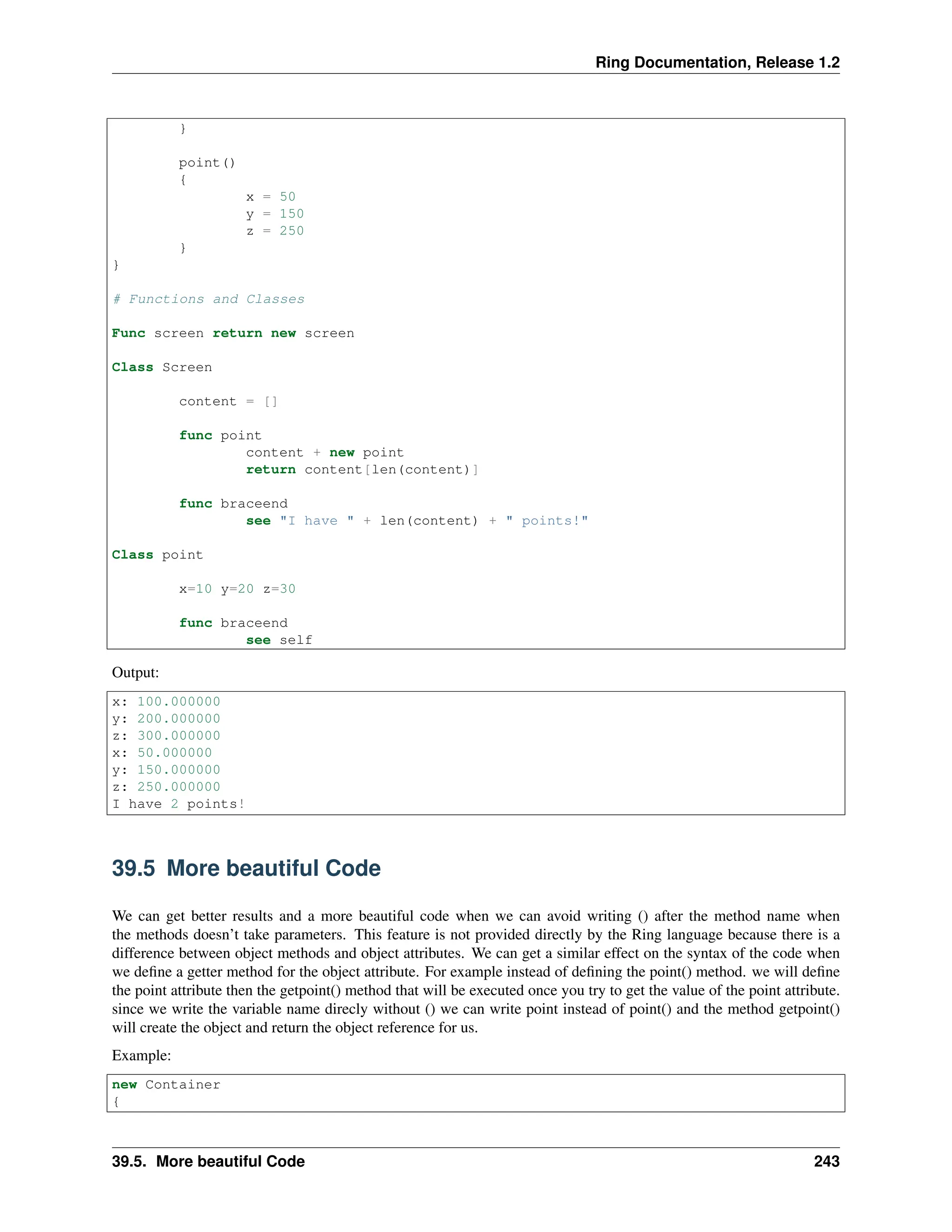 Ring Documentation, Release 1.2 } point() { x = 50 y = 150 z = 250 } } # Functions and Classes Func screen return new screen Class Screen content = [] func point content + new point return content[len(content)] func braceend see "I have " + len(content) + " points!" Class point x=10 y=20 z=30 func braceend see self Output: x: 100.000000 y: 200.000000 z: 300.000000 x: 50.000000 y: 150.000000 z: 250.000000 I have 2 points! 39.5 More beautiful Code We can get better results and a more beautiful code when we can avoid writing () after the method name when the methods doesn’t take parameters. This feature is not provided directly by the Ring language because there is a difference between object methods and object attributes. We can get a similar effect on the syntax of the code when we define a getter method for the object attribute. For example instead of defining the point() method. we will define the point attribute then the getpoint() method that will be executed once you try to get the value of the point attribute. since we write the variable name direcly without () we can write point instead of point() and the method getpoint() will create the object and return the object reference for us. Example: new Container { 39.5. More beautiful Code 243 