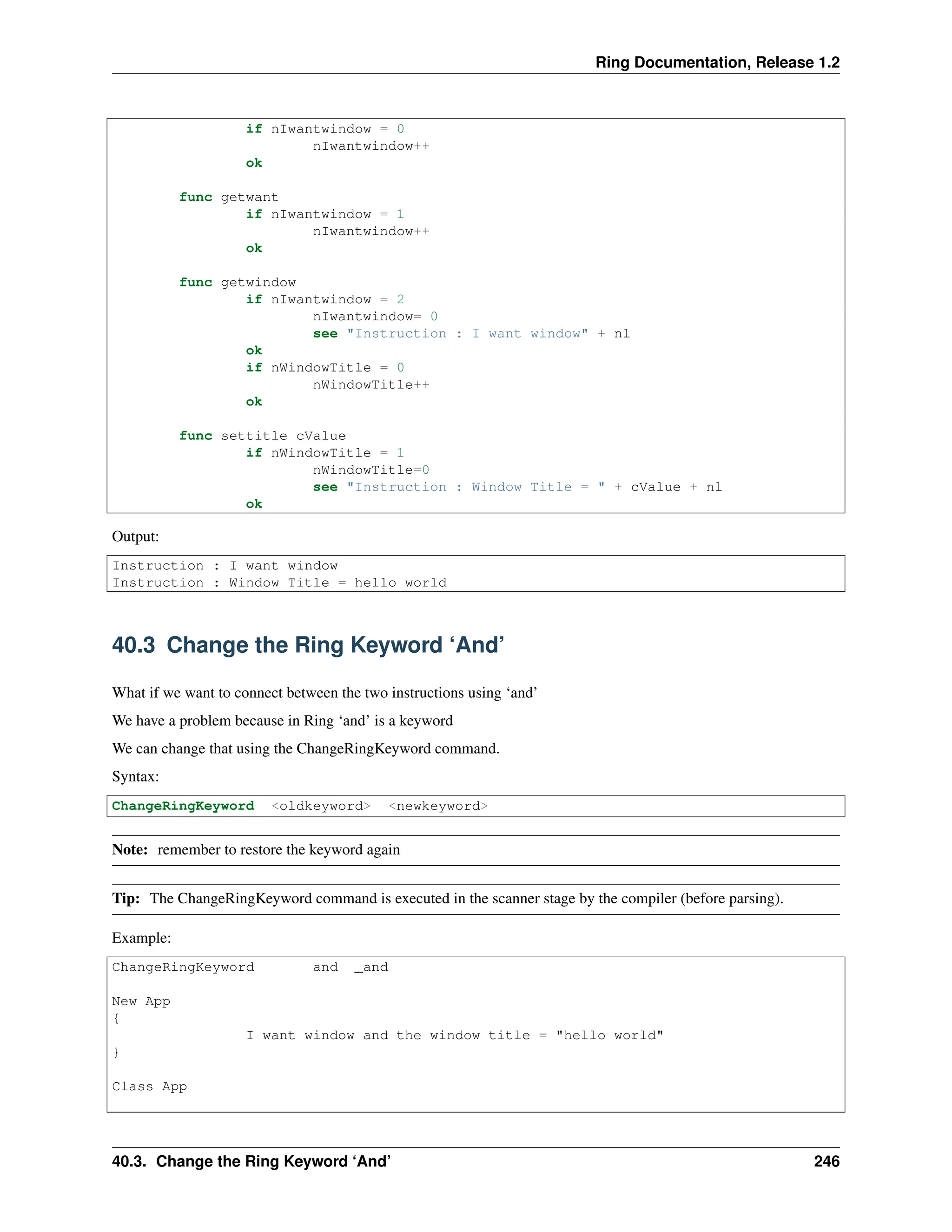 Ring Documentation, Release 1.2 if nIwantwindow = 0 nIwantwindow++ ok func getwant if nIwantwindow = 1 nIwantwindow++ ok func getwindow if nIwantwindow = 2 nIwantwindow= 0 see "Instruction : I want window" + nl ok if nWindowTitle = 0 nWindowTitle++ ok func settitle cValue if nWindowTitle = 1 nWindowTitle=0 see "Instruction : Window Title = " + cValue + nl ok Output: Instruction : I want window Instruction : Window Title = hello world 40.3 Change the Ring Keyword ‘And’ What if we want to connect between the two instructions using ‘and’ We have a problem because in Ring ‘and’ is a keyword We can change that using the ChangeRingKeyword command. Syntax: ChangeRingKeyword <oldkeyword> <newkeyword> Note: remember to restore the keyword again Tip: The ChangeRingKeyword command is executed in the scanner stage by the compiler (before parsing). Example: ChangeRingKeyword and _and New App { I want window and the window title = "hello world" } Class App 40.3. Change the Ring Keyword ‘And’ 246 