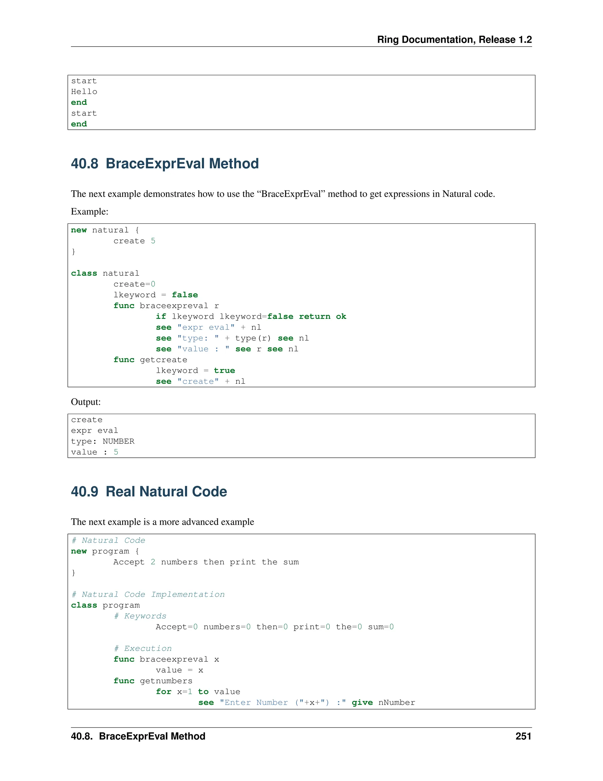 Ring Documentation, Release 1.2 start Hello end start end 40.8 BraceExprEval Method The next example demonstrates how to use the “BraceExprEval” method to get expressions in Natural code. Example: new natural { create 5 } class natural create=0 lkeyword = false func braceexpreval r if lkeyword lkeyword=false return ok see "expr eval" + nl see "type: " + type(r) see nl see "value : " see r see nl func getcreate lkeyword = true see "create" + nl Output: create expr eval type: NUMBER value : 5 40.9 Real Natural Code The next example is a more advanced example # Natural Code new program { Accept 2 numbers then print the sum } # Natural Code Implementation class program # Keywords Accept=0 numbers=0 then=0 print=0 the=0 sum=0 # Execution func braceexpreval x value = x func getnumbers for x=1 to value see "Enter Number ("+x+") :" give nNumber 40.8. BraceExprEval Method 251 