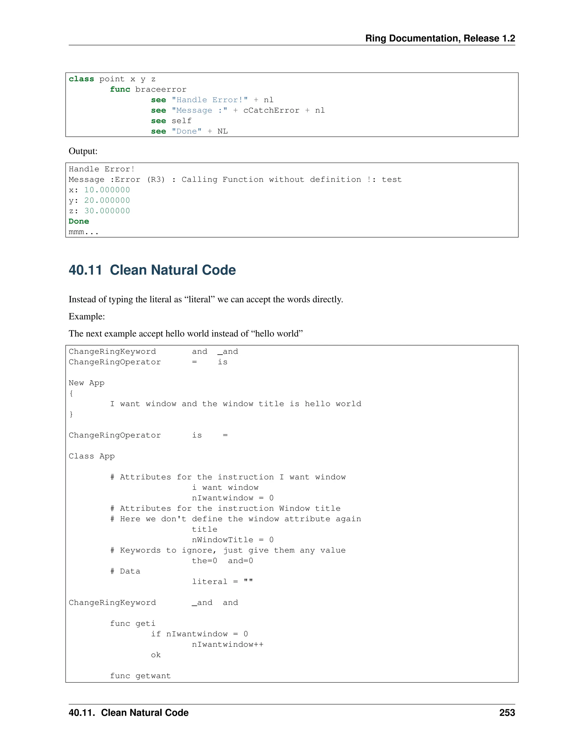 Ring Documentation, Release 1.2 class point x y z func braceerror see "Handle Error!" + nl see "Message :" + cCatchError + nl see self see "Done" + NL Output: Handle Error! Message :Error (R3) : Calling Function without definition !: test x: 10.000000 y: 20.000000 z: 30.000000 Done mmm... 40.11 Clean Natural Code Instead of typing the literal as “literal” we can accept the words directly. Example: The next example accept hello world instead of “hello world” ChangeRingKeyword and _and ChangeRingOperator = is New App { I want window and the window title is hello world } ChangeRingOperator is = Class App # Attributes for the instruction I want window i want window nIwantwindow = 0 # Attributes for the instruction Window title # Here we don't define the window attribute again title nWindowTitle = 0 # Keywords to ignore, just give them any value the=0 and=0 # Data literal = "" ChangeRingKeyword _and and func geti if nIwantwindow = 0 nIwantwindow++ ok func getwant 40.11. Clean Natural Code 253 