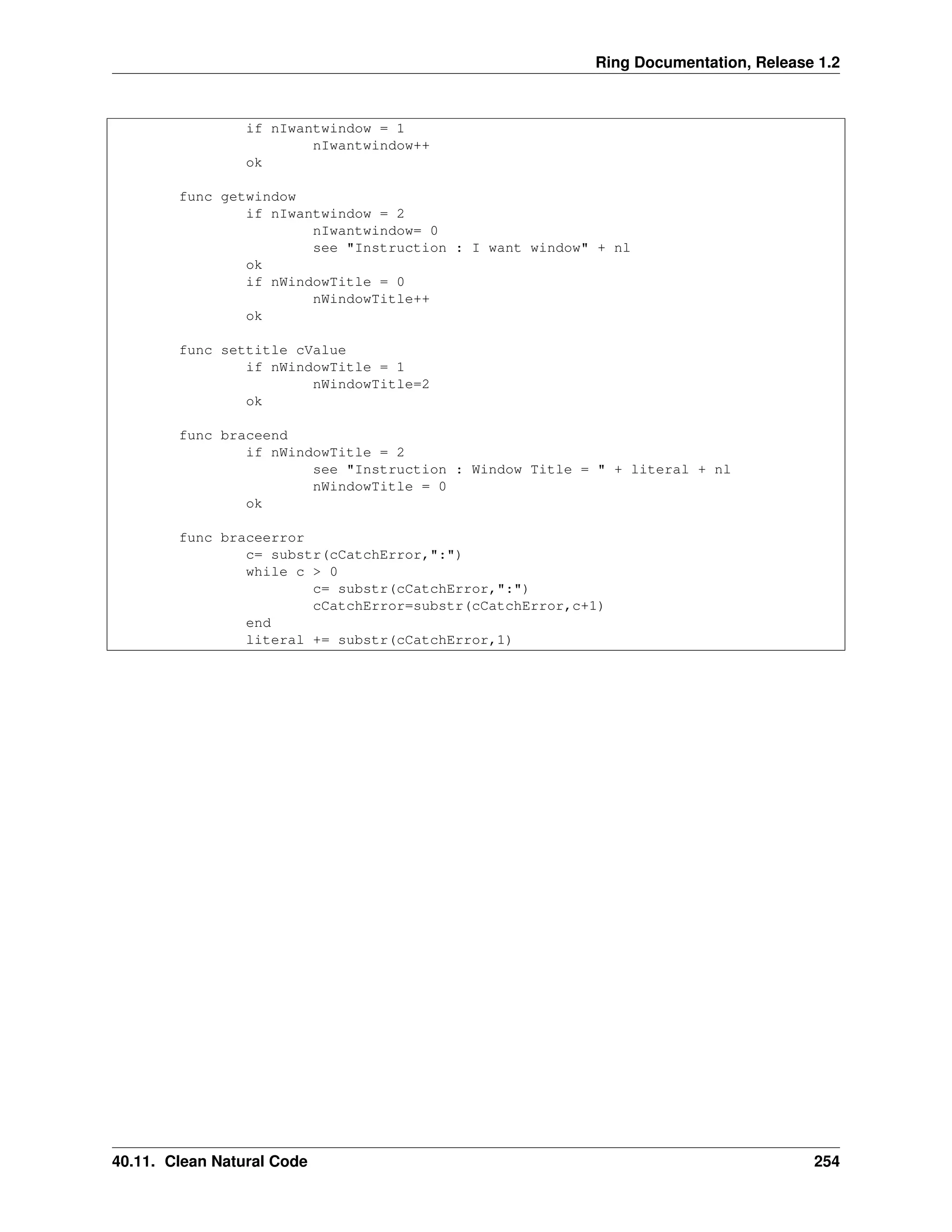 Ring Documentation, Release 1.2 if nIwantwindow = 1 nIwantwindow++ ok func getwindow if nIwantwindow = 2 nIwantwindow= 0 see "Instruction : I want window" + nl ok if nWindowTitle = 0 nWindowTitle++ ok func settitle cValue if nWindowTitle = 1 nWindowTitle=2 ok func braceend if nWindowTitle = 2 see "Instruction : Window Title = " + literal + nl nWindowTitle = 0 ok func braceerror c= substr(cCatchError,":") while c > 0 c= substr(cCatchError,":") cCatchError=substr(cCatchError,c+1) end literal += substr(cCatchError,1) 40.11. Clean Natural Code 254 